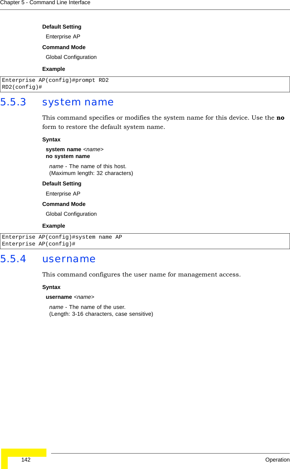  142 OperationChapter 5 - Command Line InterfaceDefault Setting Enterprise APCommand Mode Global ConfigurationExample 5.5.3 system nameThis command specifies or modifies the system name for this device. Use the no form to restore the default system name.Syntax system name &lt;name&gt;no system namename - The name of this host. (Maximum length: 32 characters)Default Setting Enterprise APCommand Mode Global ConfigurationExample 5.5.4 usernameThis command configures the user name for management access.Syntax username &lt;name&gt;name - The name of the user. (Length: 3-16 characters, case sensitive)Enterprise AP(config)#prompt RD2RD2(config)#Enterprise AP(config)#system name APEnterprise AP(config)#