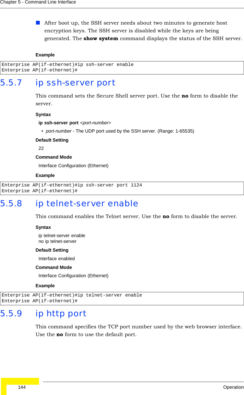  144 OperationChapter 5 - Command Line InterfaceAfter boot up, the SSH server needs about two minutes to generate host encryption keys. The SSH server is disabled while the keys are being generated. The show system command displays the status of the SSH server.Example5.5.7 ip ssh-server port This command sets the Secure Shell server port. Use the no form to disable the server.Syntax ip ssh-server port &lt;port-number&gt;•port-number - The UDP port used by the SSH server. (Range: 1-65535)Default Setting 22Command Mode Interface Configuration (Ethernet)Example5.5.8 ip telnet-server enable This command enables the Telnet server. Use the no form to disable the server.Syntax ip telnet-server enableno ip telnet-serverDefault Setting Interface enabledCommand Mode Interface Configuration (Ethernet)Example5.5.9 ip http portThis command specifies the TCP port number used by the web browser interface. Use the no form to use the default port.Enterprise AP(if-ethernet)#ip ssh-server enableEnterprise AP(if-ethernet)#Enterprise AP(if-ethernet)#ip ssh-server port 1124Enterprise AP(if-ethernet)#Enterprise AP(if-ethernet)#ip telnet-server enableEnterprise AP(if-ethernet)#