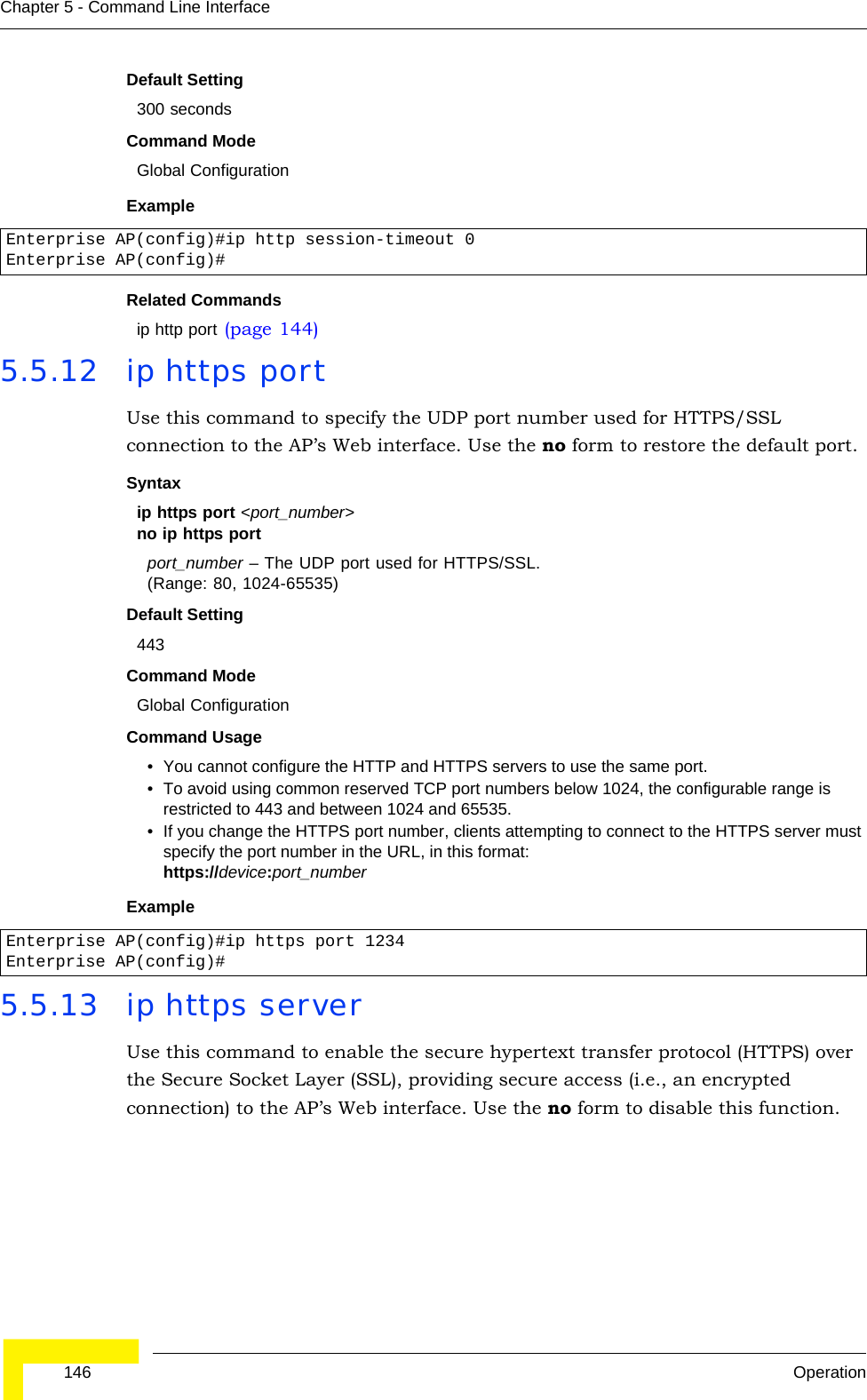 146 OperationChapter 5 - Command Line InterfaceDefault Setting 300 secondsCommand Mode Global ConfigurationExample Related Commandsip http port (page 144)5.5.12 ip https portUse this command to specify the UDP port number used for HTTPS/SSL connection to the AP’s Web interface. Use the no form to restore the default port.Syntax ip https port &lt;port_number&gt;no ip https portport_number – The UDP port used for HTTPS/SSL. (Range: 80, 1024-65535)Default Setting 443Command Mode Global ConfigurationCommand Usage • You cannot configure the HTTP and HTTPS servers to use the same port.• To avoid using common reserved TCP port numbers below 1024, the configurable range is restricted to 443 and between 1024 and 65535. • If you change the HTTPS port number, clients attempting to connect to the HTTPS server must specify the port number in the URL, in this format:https://device:port_numberExample 5.5.13 ip https serverUse this command to enable the secure hypertext transfer protocol (HTTPS) over the Secure Socket Layer (SSL), providing secure access (i.e., an encrypted connection) to the AP’s Web interface. Use the no form to disable this function.Enterprise AP(config)#ip http session-timeout 0Enterprise AP(config)#Enterprise AP(config)#ip https port 1234Enterprise AP(config)#