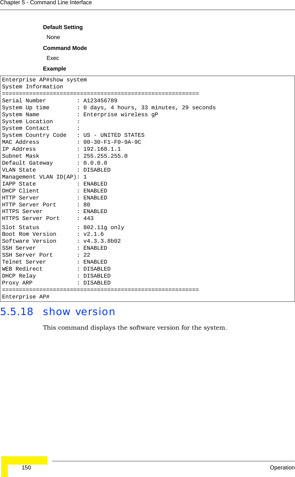  150 OperationChapter 5 - Command Line InterfaceDefault SettingNoneCommand Mode ExecExample5.5.18 show versionThis command displays the software version for the system.Enterprise AP#show systemSystem Information==========================================================Serial Number         : A123456789System Up time        : 0 days, 4 hours, 33 minutes, 29 secondsSystem Name           : Enterprise wireless gPSystem Location       :System Contact        :System Country Code   : US - UNITED STATESMAC Address           : 00-30-F1-F0-9A-9CIP Address            : 192.168.1.1Subnet Mask           : 255.255.255.0Default Gateway       : 0.0.0.0VLAN State            : DISABLEDManagement VLAN ID(AP): 1IAPP State            : ENABLEDDHCP Client           : ENABLEDHTTP Server           : ENABLEDHTTP Server Port      : 80HTTPS Server          : ENABLEDHTTPS Server Port     : 443Slot Status           : 802.11g onlyBoot Rom Version      : v2.1.6Software Version      : v4.3.3.8b02SSH Server            : ENABLEDSSH Server Port       : 22Telnet Server         : ENABLEDWEB Redirect          : DISABLEDDHCP Relay            : DISABLEDProxy ARP             : DISABLED==========================================================Enterprise AP#