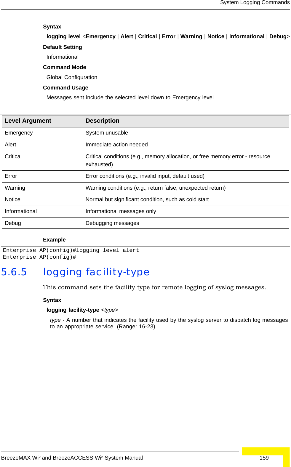 System Logging CommandsBreezeMAX Wi² and BreezeACCESS Wi² System Manual  159Syntaxlogging level &lt;Emergency | Alert | Critical | Error | Warning | Notice | Informational | Debug&gt;Default Setting InformationalCommand Mode Global ConfigurationCommand Usage Messages sent include the selected level down to Emergency level.Example 5.6.5 logging facility-typeThis command sets the facility type for remote logging of syslog messages.Syntaxlogging facility-type &lt;type&gt;type - A number that indicates the facility used by the syslog server to dispatch log messages to an appropriate service. (Range: 16-23)Level Argument DescriptionEmergency System unusableAlert Immediate action neededCritical Critical conditions (e.g., memory allocation, or free memory error - resource exhausted)Error Error conditions (e.g., invalid input, default used)Warning Warning conditions (e.g., return false, unexpected return)Notice Normal but significant condition, such as cold start Informational Informational messages onlyDebug Debugging messagesEnterprise AP(config)#logging level alertEnterprise AP(config)#