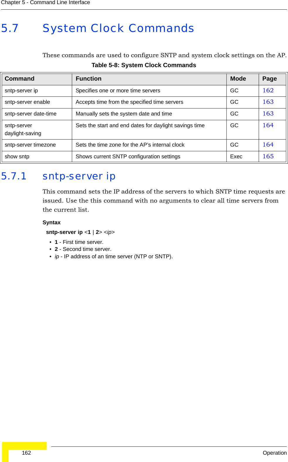  162 OperationChapter 5 - Command Line Interface5.7 System Clock CommandsThese commands are used to configure SNTP and system clock settings on the AP.5.7.1 sntp-server ipThis command sets the IP address of the servers to which SNTP time requests are issued. Use the this command with no arguments to clear all time servers from the current list.Syntaxsntp-server ip &lt;1 | 2&gt; &lt;ip&gt;•1 - First time server.•2 - Second time server.•ip - IP address of an time server (NTP or SNTP). Table 5-8: System Clock CommandsCommand Function Mode Pagesntp-server ip Specifies one or more time servers GC 162sntp-server enable  Accepts time from the specified time servers GC 163sntp-server date-time Manually sets the system date and time GC 163sntp-server daylight-savingSets the start and end dates for daylight savings time GC 164sntp-server timezone Sets the time zone for the AP’s internal clock GC 164show sntp Shows current SNTP configuration settings Exec  165