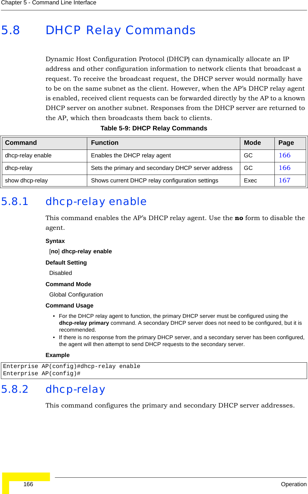  166 OperationChapter 5 - Command Line Interface5.8 DHCP Relay CommandsDynamic Host Configuration Protocol (DHCP) can dynamically allocate an IP address and other configuration information to network clients that broadcast a request. To receive the broadcast request, the DHCP server would normally have to be on the same subnet as the client. However, when the AP’s DHCP relay agent is enabled, received client requests can be forwarded directly by the AP to a known DHCP server on another subnet. Responses from the DHCP server are returned to the AP, which then broadcasts them back to clients.5.8.1 dhcp-relay enableThis command enables the AP’s DHCP relay agent. Use the no form to disable the agent.Syntax[no] dhcp-relay enableDefault Setting DisabledCommand Mode Global ConfigurationCommand Usage • For the DHCP relay agent to function, the primary DHCP server must be configured using the dhcp-relay primary command. A secondary DHCP server does not need to be configured, but it is recommended.• If there is no response from the primary DHCP server, and a secondary server has been configured, the agent will then attempt to send DHCP requests to the secondary server.Example 5.8.2 dhcp-relayThis command configures the primary and secondary DHCP server addresses.Table 5-9: DHCP Relay CommandsCommand Function Mode Pagedhcp-relay enable Enables the DHCP relay agent GC 166dhcp-relay Sets the primary and secondary DHCP server address GC 166show dhcp-relay Shows current DHCP relay configuration settings Exec  167Enterprise AP(config)#dhcp-relay enableEnterprise AP(config)#