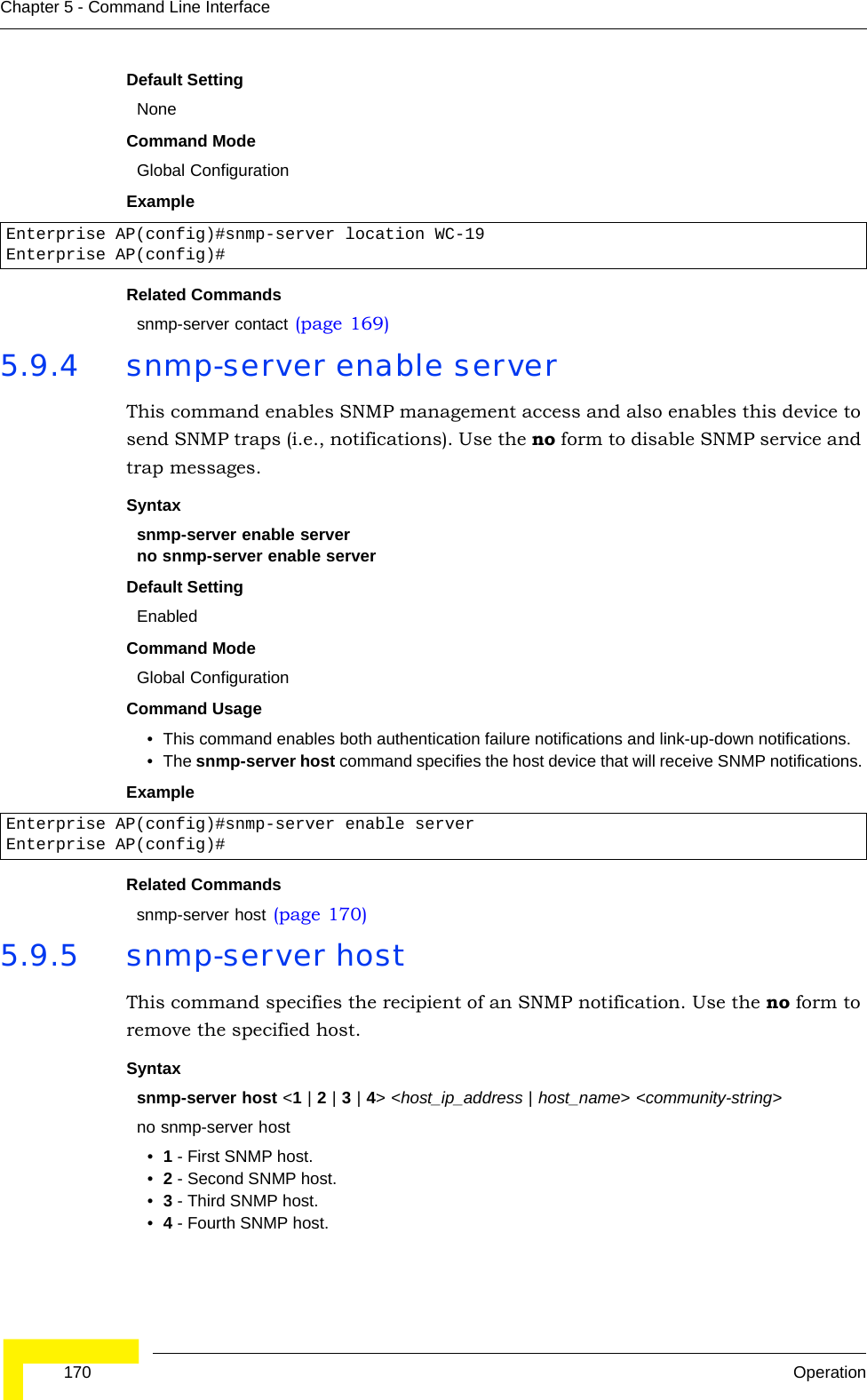  170 OperationChapter 5 - Command Line InterfaceDefault Setting NoneCommand Mode Global ConfigurationExample Related Commandssnmp-server contact (page 169)5.9.4 snmp-server enable serverThis command enables SNMP management access and also enables this device to send SNMP traps (i.e., notifications). Use the no form to disable SNMP service and trap messages.Syntax snmp-server enable serverno snmp-server enable serverDefault Setting EnabledCommand Mode Global ConfigurationCommand Usage • This command enables both authentication failure notifications and link-up-down notifications. • The snmp-server host command specifies the host device that will receive SNMP notifications. Example Related Commandssnmp-server host (page 170)5.9.5 snmp-server host This command specifies the recipient of an SNMP notification. Use the no form to remove the specified host.Syntaxsnmp-server host &lt;1 | 2 | 3 | 4&gt; &lt;host_ip_address | host_name&gt; &lt;community-string&gt;no snmp-server host•1 - First SNMP host.•2 - Second SNMP host.•3 - Third SNMP host.•4 - Fourth SNMP host.Enterprise AP(config)#snmp-server location WC-19Enterprise AP(config)#Enterprise AP(config)#snmp-server enable serverEnterprise AP(config)#
