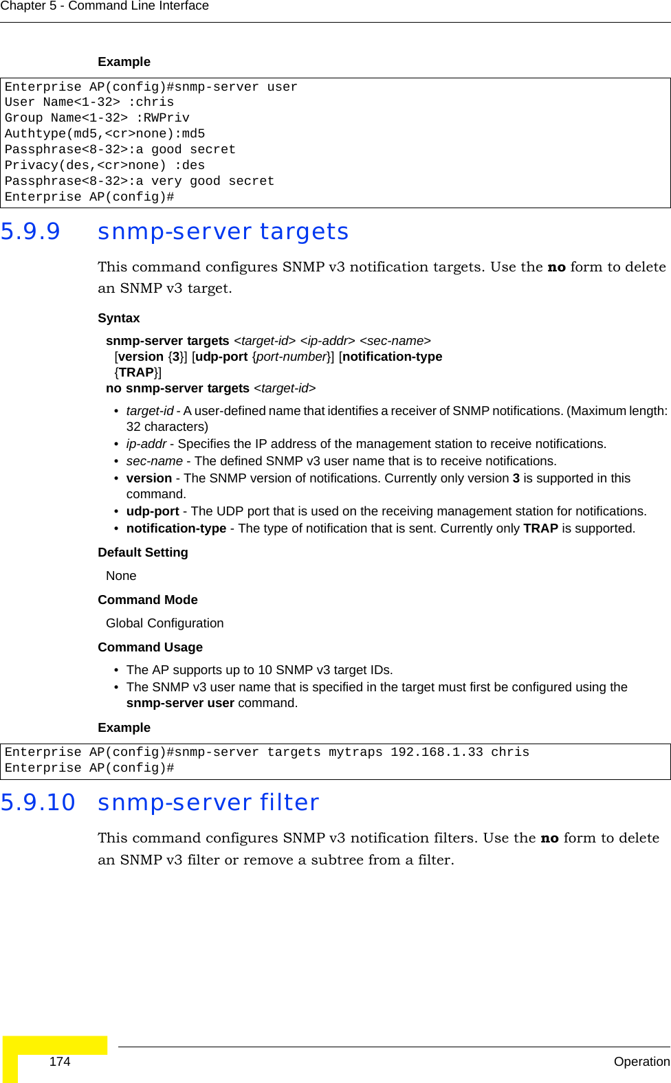  174 OperationChapter 5 - Command Line InterfaceExample 5.9.9 snmp-server targetsThis command configures SNMP v3 notification targets. Use the no form to delete an SNMP v3 target.Syntaxsnmp-server targets &lt;target-id&gt; &lt;ip-addr&gt; &lt;sec-name&gt;   [version {3}] [udp-port {port-number}] [notification-type   {TRAP}]no snmp-server targets &lt;target-id&gt;•target-id - A user-defined name that identifies a receiver of SNMP notifications. (Maximum length: 32 characters)•ip-addr - Specifies the IP address of the management station to receive notifications.•sec-name - The defined SNMP v3 user name that is to receive notifications.•version - The SNMP version of notifications. Currently only version 3 is supported in this command.•udp-port - The UDP port that is used on the receiving management station for notifications.•notification-type - The type of notification that is sent. Currently only TRAP is supported.Default Setting NoneCommand Mode Global ConfigurationCommand Usage • The AP supports up to 10 SNMP v3 target IDs.• The SNMP v3 user name that is specified in the target must first be configured using the snmp-server user command.Example 5.9.10 snmp-server filterThis command configures SNMP v3 notification filters. Use the no form to delete an SNMP v3 filter or remove a subtree from a filter.Enterprise AP(config)#snmp-server user User Name&lt;1-32&gt; :chrisGroup Name&lt;1-32&gt; :RWPrivAuthtype(md5,&lt;cr&gt;none):md5Passphrase&lt;8-32&gt;:a good secretPrivacy(des,&lt;cr&gt;none) :desPassphrase&lt;8-32&gt;:a very good secretEnterprise AP(config)#Enterprise AP(config)#snmp-server targets mytraps 192.168.1.33 chrisEnterprise AP(config)#