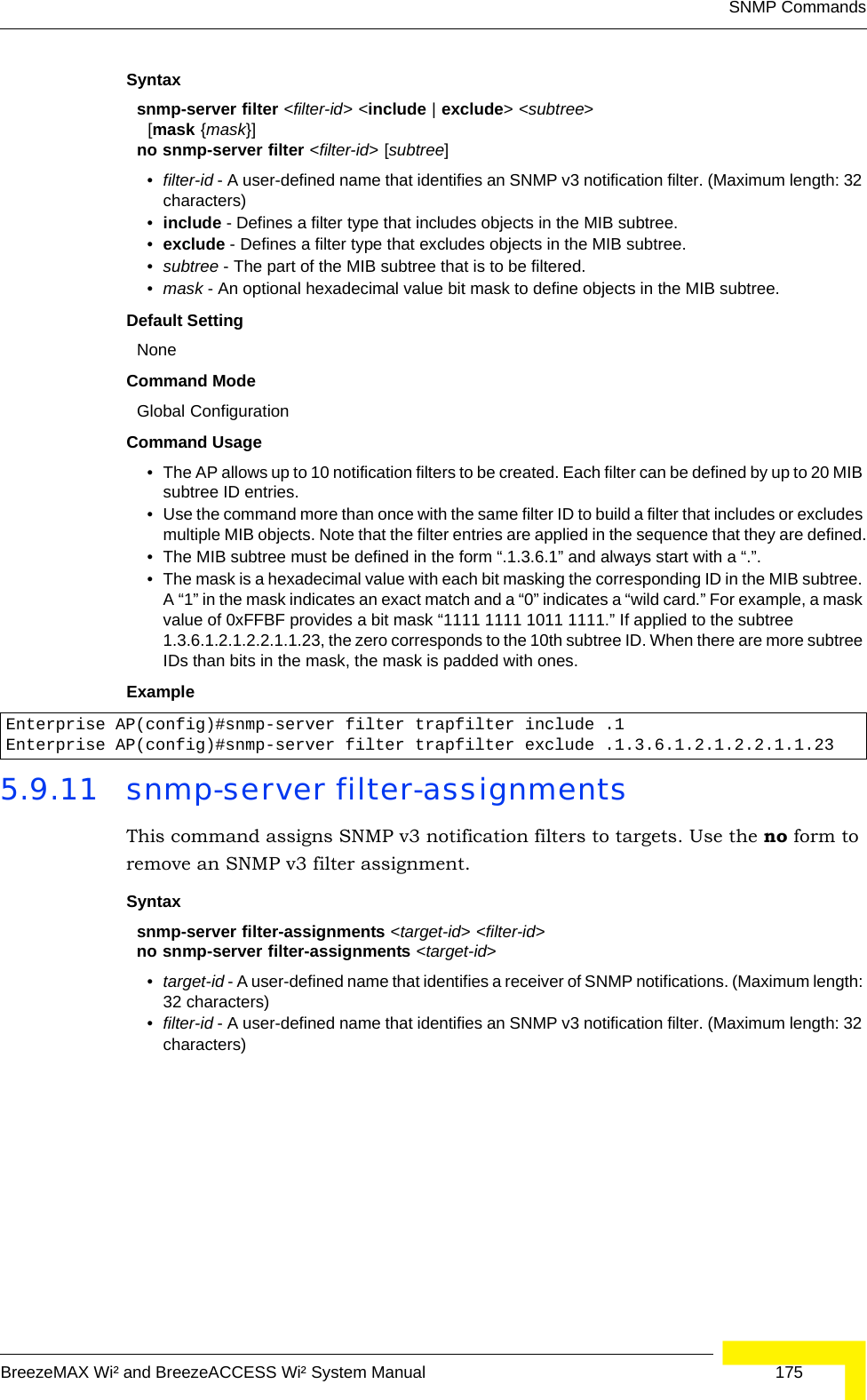 SNMP CommandsBreezeMAX Wi² and BreezeACCESS Wi² System Manual  175Syntaxsnmp-server filter &lt;filter-id&gt; &lt;include | exclude&gt; &lt;subtree&gt;   [mask {mask}]no snmp-server filter &lt;filter-id&gt; [subtree]•filter-id - A user-defined name that identifies an SNMP v3 notification filter. (Maximum length: 32 characters)•include - Defines a filter type that includes objects in the MIB subtree.•exclude - Defines a filter type that excludes objects in the MIB subtree.•subtree - The part of the MIB subtree that is to be filtered.•mask - An optional hexadecimal value bit mask to define objects in the MIB subtree. Default Setting NoneCommand Mode Global ConfigurationCommand Usage • The AP allows up to 10 notification filters to be created. Each filter can be defined by up to 20 MIB subtree ID entries.• Use the command more than once with the same filter ID to build a filter that includes or excludes multiple MIB objects. Note that the filter entries are applied in the sequence that they are defined.• The MIB subtree must be defined in the form “.1.3.6.1” and always start with a “.”.• The mask is a hexadecimal value with each bit masking the corresponding ID in the MIB subtree. A “1” in the mask indicates an exact match and a “0” indicates a “wild card.” For example, a mask value of 0xFFBF provides a bit mask “1111 1111 1011 1111.” If applied to the subtree 1.3.6.1.2.1.2.2.1.1.23, the zero corresponds to the 10th subtree ID. When there are more subtree IDs than bits in the mask, the mask is padded with ones.Example 5.9.11 snmp-server filter-assignmentsThis command assigns SNMP v3 notification filters to targets. Use the no form to remove an SNMP v3 filter assignment.Syntaxsnmp-server filter-assignments &lt;target-id&gt; &lt;filter-id&gt; no snmp-server filter-assignments &lt;target-id&gt; •target-id - A user-defined name that identifies a receiver of SNMP notifications. (Maximum length: 32 characters)•filter-id - A user-defined name that identifies an SNMP v3 notification filter. (Maximum length: 32 characters)Enterprise AP(config)#snmp-server filter trapfilter include .1Enterprise AP(config)#snmp-server filter trapfilter exclude .1.3.6.1.2.1.2.2.1.1.23