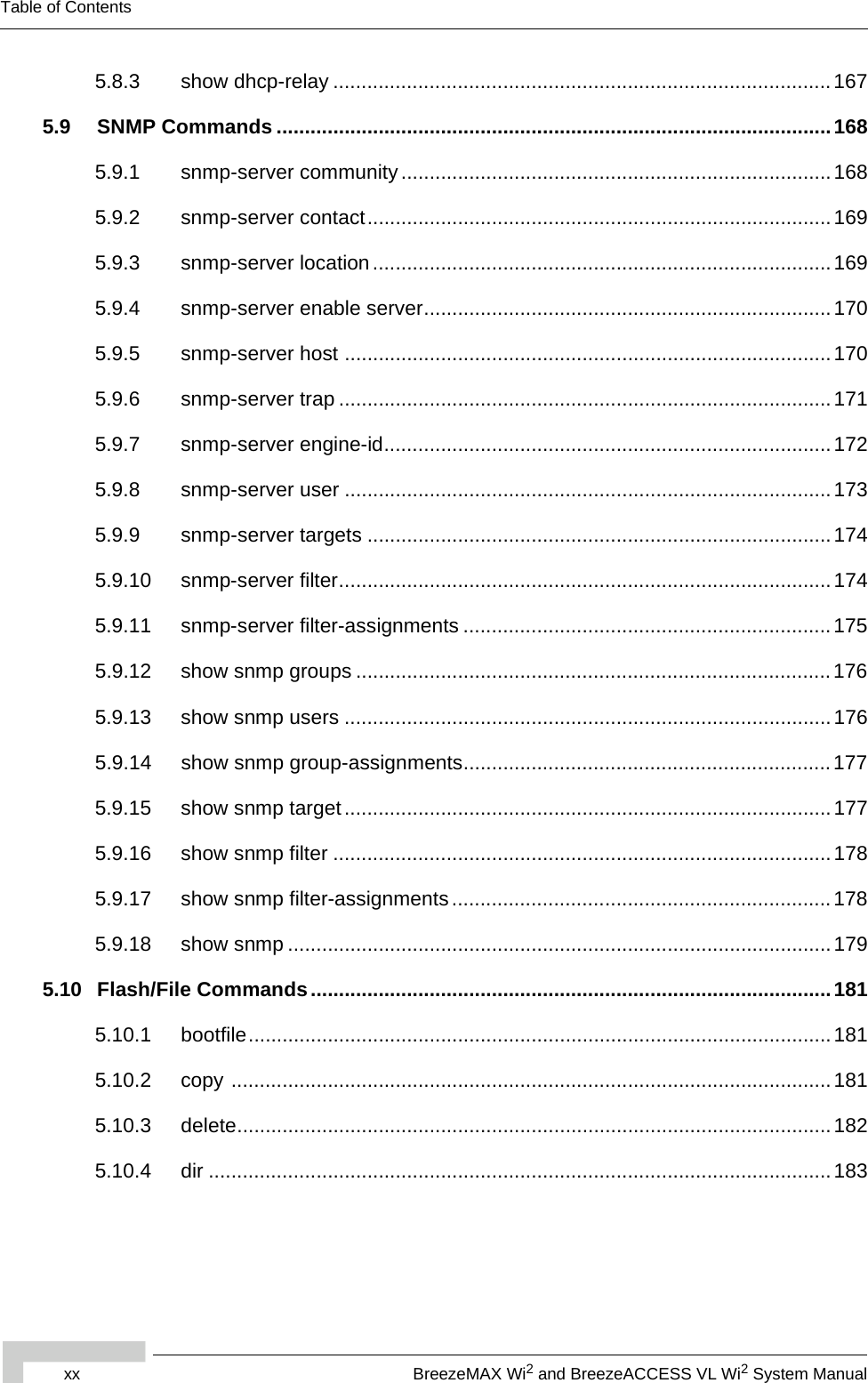 xx BreezeMAX Wi2 and BreezeACCESS VL Wi2 System ManualTable of Contents5.8.3 show dhcp-relay ........................................................................................1675.9 SNMP Commands ..................................................................................................1685.9.1 snmp-server community ............................................................................1685.9.2 snmp-server contact..................................................................................1695.9.3 snmp-server location .................................................................................1695.9.4 snmp-server enable server........................................................................ 1705.9.5 snmp-server host ......................................................................................1705.9.6 snmp-server trap ....................................................................................... 1715.9.7 snmp-server engine-id...............................................................................1725.9.8 snmp-server user ......................................................................................1735.9.9 snmp-server targets ..................................................................................1745.9.10 snmp-server filter.......................................................................................1745.9.11 snmp-server filter-assignments .................................................................1755.9.12 show snmp groups ....................................................................................1765.9.13 show snmp users ......................................................................................1765.9.14 show snmp group-assignments.................................................................1775.9.15 show snmp target ......................................................................................1775.9.16 show snmp filter ........................................................................................1785.9.17 show snmp filter-assignments ...................................................................1785.9.18 show snmp ................................................................................................1795.10 Flash/File Commands............................................................................................1815.10.1 bootfile.......................................................................................................1815.10.2 copy ..........................................................................................................1815.10.3 delete......................................................................................................... 1825.10.4 dir ..............................................................................................................183