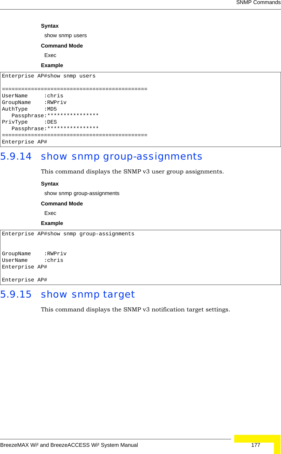 SNMP CommandsBreezeMAX Wi² and BreezeACCESS Wi² System Manual  177Syntax show snmp usersCommand ModeExecExample 5.9.14 show snmp group-assignmentsThis command displays the SNMP v3 user group assignments.Syntax show snmp group-assignmentsCommand ModeExecExample 5.9.15 show snmp targetThis command displays the SNMP v3 notification target settings.Enterprise AP#show snmp users=============================================UserName     :chrisGroupName    :RWPrivAuthType     :MD5   Passphrase:****************PrivType     :DES   Passphrase:****************=============================================Enterprise AP#Enterprise AP#show snmp group-assignmentsGroupName    :RWPrivUserName     :chrisEnterprise AP#Enterprise AP#