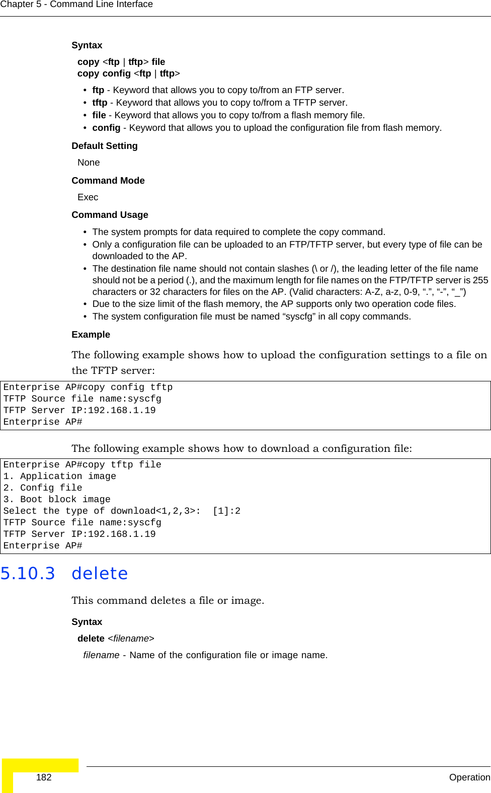  182 OperationChapter 5 - Command Line InterfaceSyntaxcopy &lt;ftp | tftp&gt; filecopy config &lt;ftp | tftp&gt;•ftp - Keyword that allows you to copy to/from an FTP server.•tftp - Keyword that allows you to copy to/from a TFTP server.•file - Keyword that allows you to copy to/from a flash memory file. •config - Keyword that allows you to upload the configuration file from flash memory. Default Setting NoneCommand Mode ExecCommand Usage • The system prompts for data required to complete the copy command. • Only a configuration file can be uploaded to an FTP/TFTP server, but every type of file can be downloaded to the AP.•The destination file name should not contain slashes (\ or /), the leading letter of the file name should not be a period (.), and the maximum length for file names on the FTP/TFTP server is 255 characters or 32 characters for files on the AP. (Valid characters: A-Z, a-z, 0-9, “.”, “-”, “_”)• Due to the size limit of the flash memory, the AP supports only two operation code files.• The system configuration file must be named “syscfg” in all copy commands.Example The following example shows how to upload the configuration settings to a file on the TFTP server:The following example shows how to download a configuration file: 5.10.3 deleteThis command deletes a file or image.Syntaxdelete &lt;filename&gt;filename - Name of the configuration file or image name.Enterprise AP#copy config tftpTFTP Source file name:syscfgTFTP Server IP:192.168.1.19Enterprise AP#Enterprise AP#copy tftp file1. Application image2. Config file3. Boot block imageSelect the type of download&lt;1,2,3&gt;:  [1]:2TFTP Source file name:syscfgTFTP Server IP:192.168.1.19Enterprise AP#