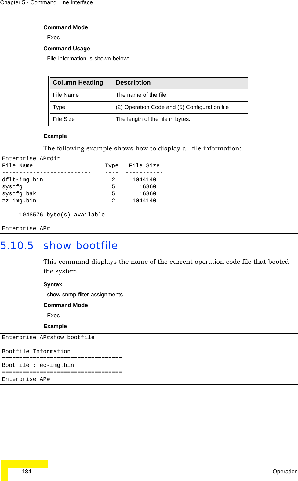  184 OperationChapter 5 - Command Line InterfaceCommand Mode ExecCommand Usage File information is shown below:Example The following example shows how to display all file information:5.10.5 show bootfileThis command displays the name of the current operation code file that booted the system.Syntaxshow snmp filter-assignmentsCommand Mode ExecExample Column Heading DescriptionFile Name The name of the file.Type (2) Operation Code and (5) Configuration fileFile Size The length of the file in bytes.Enterprise AP#dirFile Name                     Type   File Size--------------------------    ----  -----------dflt-img.bin                    2     1044140syscfg                          5       16860syscfg_bak                      5       16860zz-img.bin                      2     1044140     1048576 byte(s) availableEnterprise AP#Enterprise AP#show bootfileBootfile Information===================================Bootfile : ec-img.bin===================================Enterprise AP#