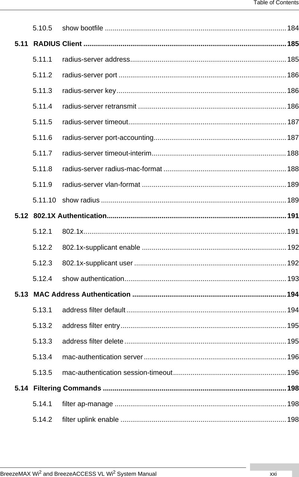 BreezeMAX Wi2 and BreezeACCESS VL Wi2 System Manual xxiTable of Contents5.10.5 show bootfile .............................................................................................1845.11 RADIUS Client ........................................................................................................1855.11.1 radius-server address................................................................................1855.11.2 radius-server port ......................................................................................1865.11.3 radius-server key.......................................................................................1865.11.4 radius-server retransmit ............................................................................1865.11.5 radius-server timeout.................................................................................1875.11.6 radius-server port-accounting....................................................................1875.11.7 radius-server timeout-interim.....................................................................1885.11.8 radius-server radius-mac-format ............................................................... 1885.11.9 radius-server vlan-format .......................................................................... 1895.11.10 show radius ...............................................................................................1895.12 802.1X Authentication............................................................................................1915.12.1 802.1x........................................................................................................ 1915.12.2 802.1x-supplicant enable ..........................................................................1925.12.3 802.1x-supplicant user ..............................................................................1925.12.4 show authentication...................................................................................1935.13 MAC Address Authentication ...............................................................................1945.13.1 address filter default.................................................................................. 1945.13.2 address filter entry.....................................................................................1955.13.3 address filter delete ...................................................................................1955.13.4 mac-authentication server.........................................................................1965.13.5 mac-authentication session-timeout..........................................................1965.14 Filtering Commands ..............................................................................................1985.14.1 filter ap-manage ........................................................................................1985.14.2 filter uplink enable .....................................................................................198