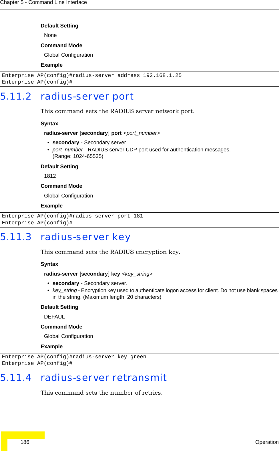  186 OperationChapter 5 - Command Line InterfaceDefault Setting NoneCommand Mode Global ConfigurationExample 5.11.2 radius-server portThis command sets the RADIUS server network port. Syntaxradius-server [secondary] port &lt;port_number&gt;•secondary - Secondary server.•port_number - RADIUS server UDP port used for authentication messages. (Range: 1024-65535)Default Setting 1812Command Mode Global ConfigurationExample 5.11.3 radius-server keyThis command sets the RADIUS encryption key. Syntax radius-server [secondary] key &lt;key_string&gt;•secondary - Secondary server.•key_string - Encryption key used to authenticate logon access for client. Do not use blank spaces in the string. (Maximum length: 20 characters)Default Setting DEFAULTCommand Mode Global ConfigurationExample 5.11.4 radius-server retransmitThis command sets the number of retries. Enterprise AP(config)#radius-server address 192.168.1.25Enterprise AP(config)#Enterprise AP(config)#radius-server port 181Enterprise AP(config)#Enterprise AP(config)#radius-server key greenEnterprise AP(config)#
