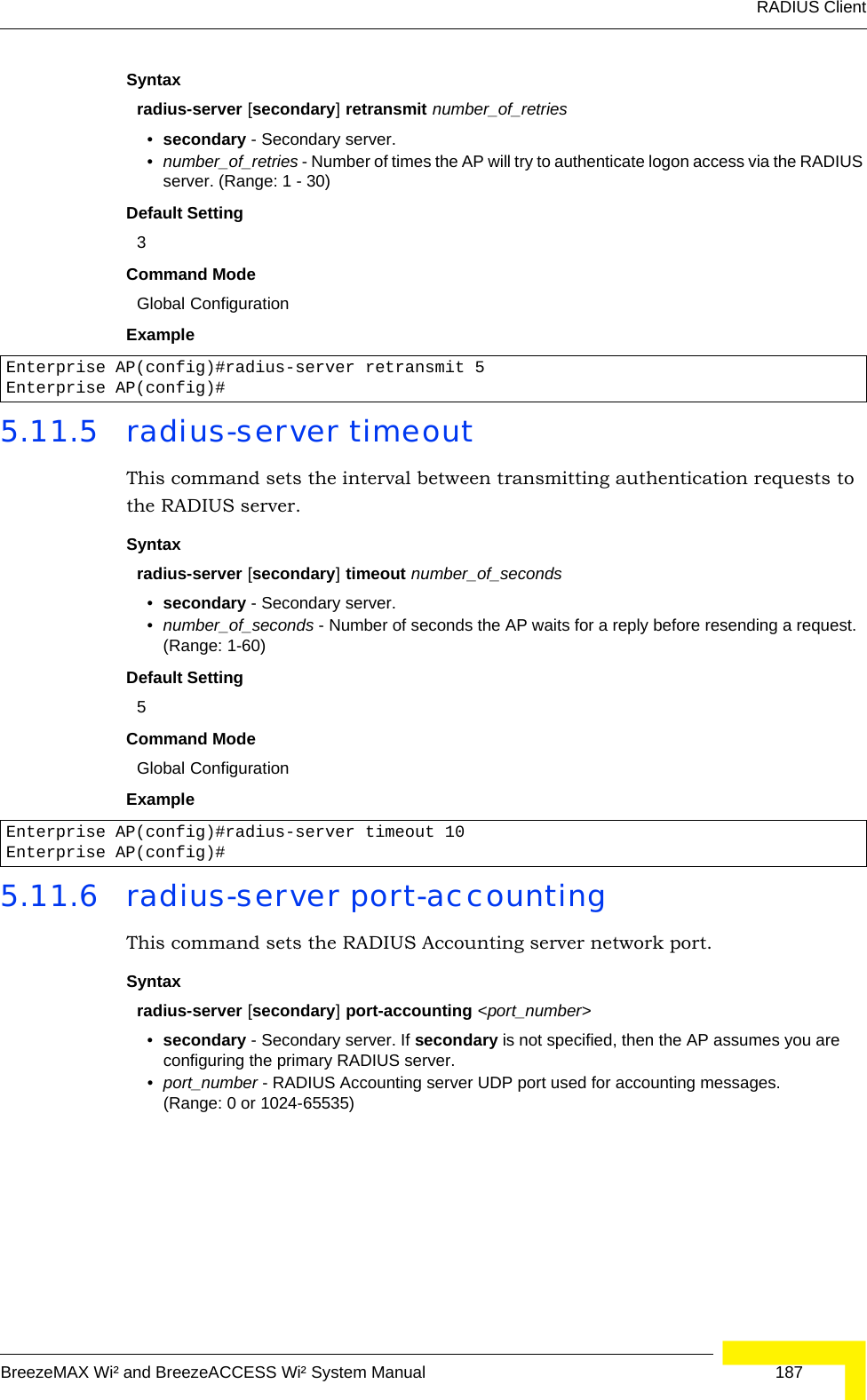 RADIUS ClientBreezeMAX Wi² and BreezeACCESS Wi² System Manual  187Syntaxradius-server [secondary] retransmit number_of_retries•secondary - Secondary server.•number_of_retries - Number of times the AP will try to authenticate logon access via the RADIUS server. (Range: 1 - 30)Default Setting 3Command Mode Global ConfigurationExample 5.11.5 radius-server timeoutThis command sets the interval between transmitting authentication requests to the RADIUS server. Syntax radius-server [secondary] timeout number_of_seconds•secondary - Secondary server.•number_of_seconds - Number of seconds the AP waits for a reply before resending a request. (Range: 1-60)Default Setting 5Command Mode Global ConfigurationExample 5.11.6 radius-server port-accountingThis command sets the RADIUS Accounting server network port. Syntaxradius-server [secondary] port-accounting &lt;port_number&gt;•secondary - Secondary server. If secondary is not specified, then the AP assumes you are configuring the primary RADIUS server.•port_number - RADIUS Accounting server UDP port used for accounting messages. (Range: 0 or 1024-65535)Enterprise AP(config)#radius-server retransmit 5Enterprise AP(config)#Enterprise AP(config)#radius-server timeout 10Enterprise AP(config)#