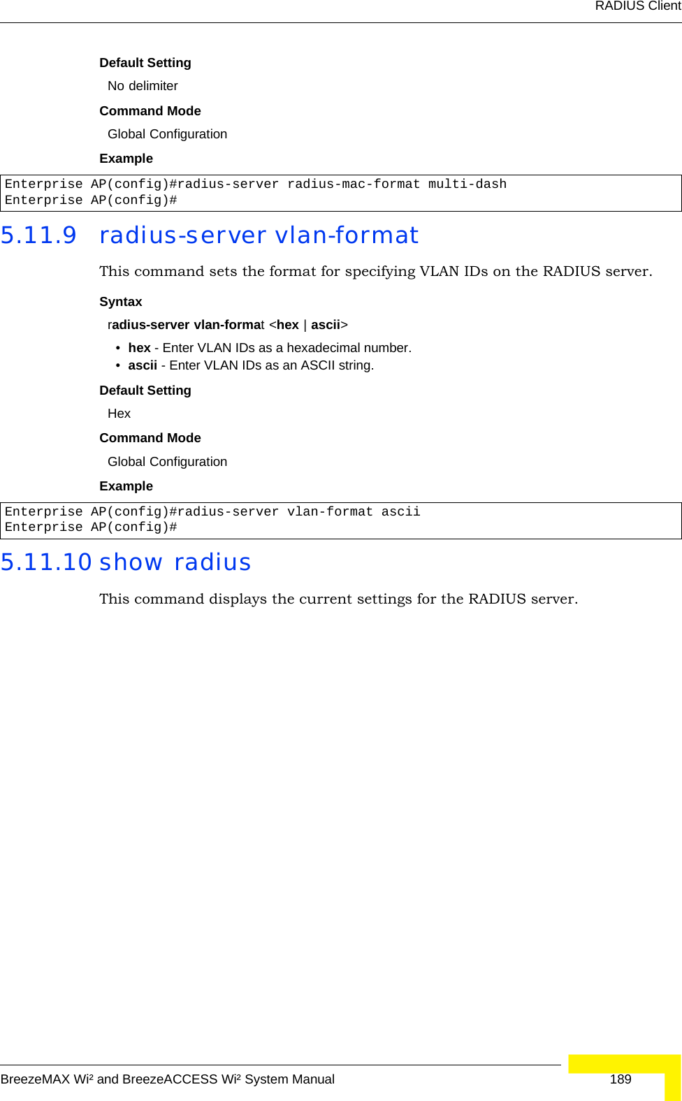 RADIUS ClientBreezeMAX Wi² and BreezeACCESS Wi² System Manual  189Default SettingNo delimiterCommand ModeGlobal ConfigurationExample 5.11.9 radius-server vlan-formatThis command sets the format for specifying VLAN IDs on the RADIUS server.Syntaxradius-server vlan-format &lt;hex | ascii&gt;•hex - Enter VLAN IDs as a hexadecimal number.•ascii - Enter VLAN IDs as an ASCII string.Default SettingHexCommand ModeGlobal ConfigurationExample 5.11.10 show radiusThis command displays the current settings for the RADIUS server.Enterprise AP(config)#radius-server radius-mac-format multi-dashEnterprise AP(config)#Enterprise AP(config)#radius-server vlan-format asciiEnterprise AP(config)#