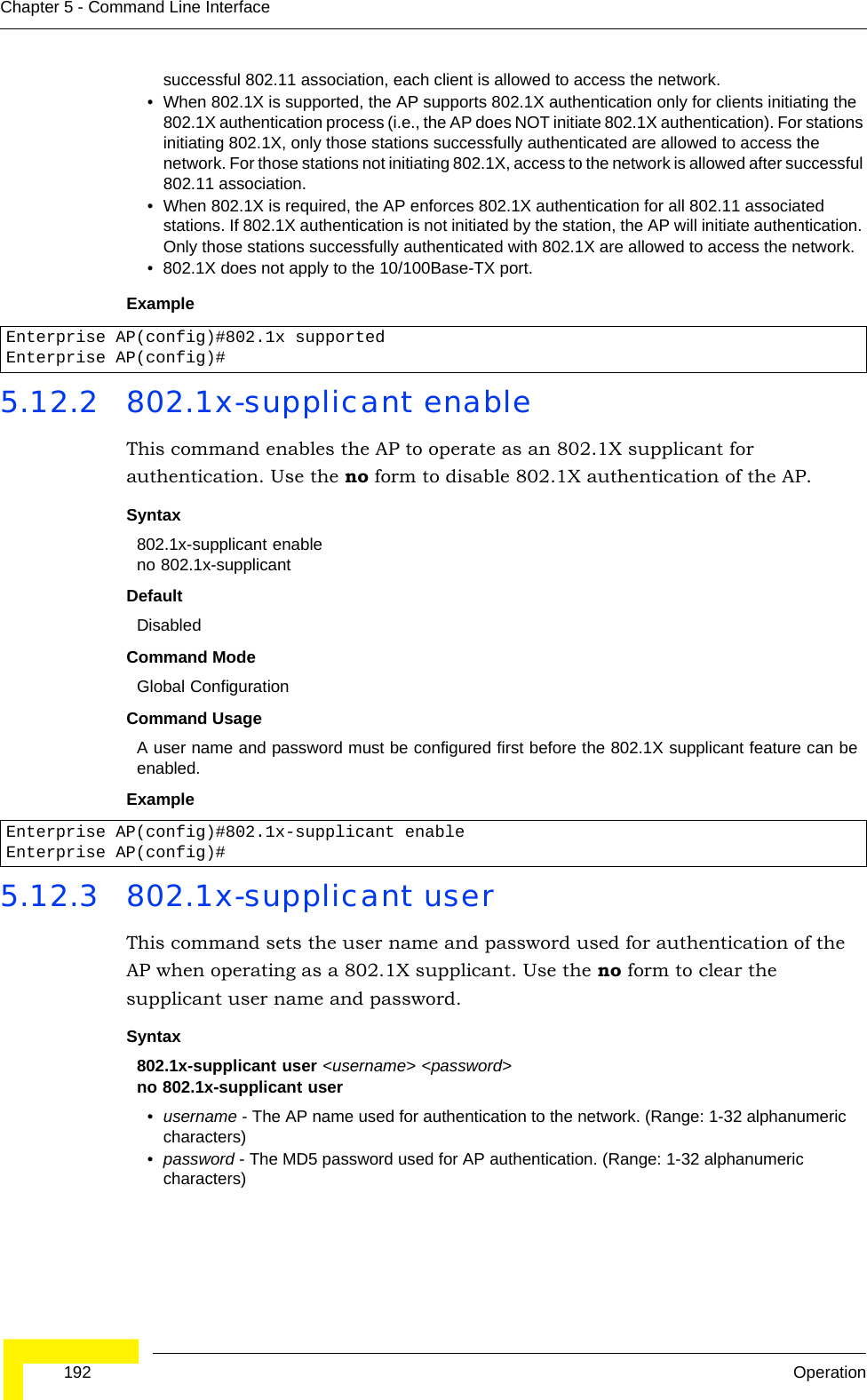  192 OperationChapter 5 - Command Line Interfacesuccessful 802.11 association, each client is allowed to access the network.• When 802.1X is supported, the AP supports 802.1X authentication only for clients initiating the 802.1X authentication process (i.e., the AP does NOT initiate 802.1X authentication). For stations initiating 802.1X, only those stations successfully authenticated are allowed to access the network. For those stations not initiating 802.1X, access to the network is allowed after successful 802.11 association.• When 802.1X is required, the AP enforces 802.1X authentication for all 802.11 associated stations. If 802.1X authentication is not initiated by the station, the AP will initiate authentication. Only those stations successfully authenticated with 802.1X are allowed to access the network.• 802.1X does not apply to the 10/100Base-TX port.Example5.12.2 802.1x-supplicant enableThis command enables the AP to operate as an 802.1X supplicant for authentication. Use the no form to disable 802.1X authentication of the AP.Syntax802.1x-supplicant enableno 802.1x-supplicantDefaultDisabledCommand ModeGlobal ConfigurationCommand UsageA user name and password must be configured first before the 802.1X supplicant feature can be enabled.Example5.12.3 802.1x-supplicant userThis command sets the user name and password used for authentication of the AP when operating as a 802.1X supplicant. Use the no form to clear the supplicant user name and password.Syntax802.1x-supplicant user &lt;username&gt; &lt;password&gt;no 802.1x-supplicant user•username - The AP name used for authentication to the network. (Range: 1-32 alphanumeric characters)•password - The MD5 password used for AP authentication. (Range: 1-32 alphanumeric characters)Enterprise AP(config)#802.1x supportedEnterprise AP(config)#Enterprise AP(config)#802.1x-supplicant enableEnterprise AP(config)#