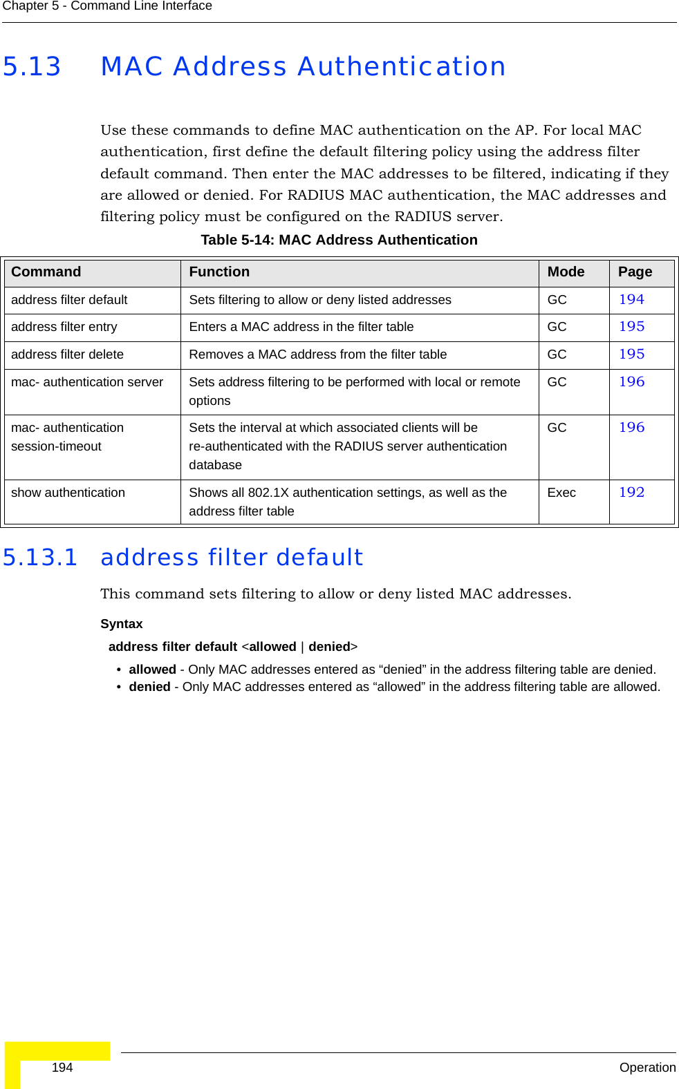  194 OperationChapter 5 - Command Line Interface5.13 MAC Address Authentication Use these commands to define MAC authentication on the AP. For local MAC authentication, first define the default filtering policy using the address filter default command. Then enter the MAC addresses to be filtered, indicating if they are allowed or denied. For RADIUS MAC authentication, the MAC addresses and filtering policy must be configured on the RADIUS server.5.13.1 address filter defaultThis command sets filtering to allow or deny listed MAC addresses.Syntaxaddress filter default &lt;allowed | denied&gt;•allowed - Only MAC addresses entered as “denied” in the address filtering table are denied.•denied - Only MAC addresses entered as “allowed” in the address filtering table are allowed.Table 5-14: MAC Address AuthenticationCommand Function Mode Pageaddress filter default Sets filtering to allow or deny listed addresses GC 194address filter entry Enters a MAC address in the filter table GC 195address filter delete Removes a MAC address from the filter table GC 195mac- authentication server Sets address filtering to be performed with local or remote optionsGC 196mac- authentication session-timeoutSets the interval at which associated clients will be re-authenticated with the RADIUS server authentication databaseGC 196show authentication Shows all 802.1X authentication settings, as well as the address filter tableExec 192