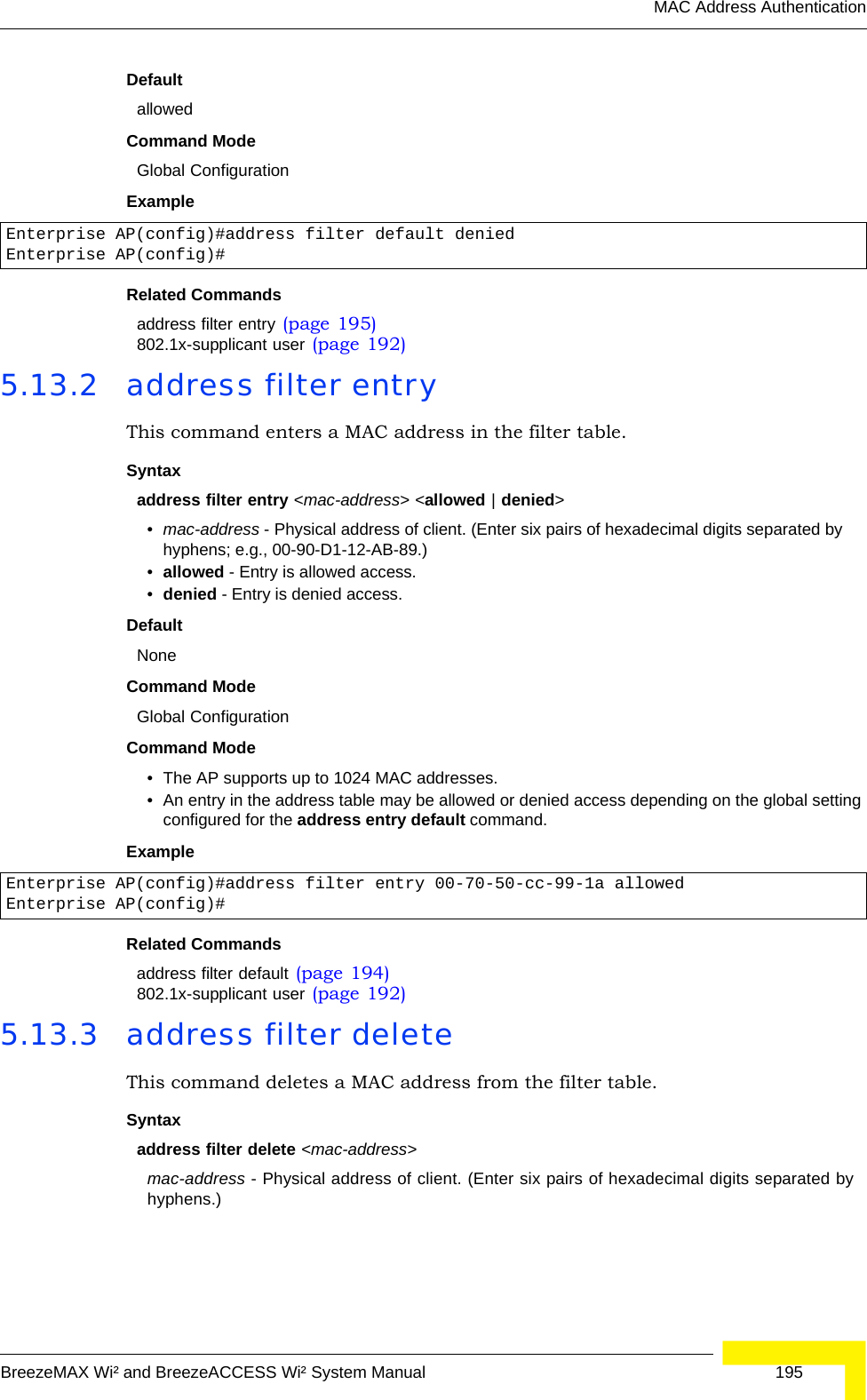 MAC Address AuthenticationBreezeMAX Wi² and BreezeACCESS Wi² System Manual  195DefaultallowedCommand ModeGlobal ConfigurationExampleRelated Commandsaddress filter entry (page 195)802.1x-supplicant user (page 192)5.13.2 address filter entryThis command enters a MAC address in the filter table.Syntaxaddress filter entry &lt;mac-address&gt; &lt;allowed | denied&gt;•mac-address - Physical address of client. (Enter six pairs of hexadecimal digits separated by hyphens; e.g., 00-90-D1-12-AB-89.)•allowed - Entry is allowed access.•denied - Entry is denied access.DefaultNoneCommand ModeGlobal ConfigurationCommand Mode• The AP supports up to 1024 MAC addresses.• An entry in the address table may be allowed or denied access depending on the global setting configured for the address entry default command.ExampleRelated Commandsaddress filter default (page 194)802.1x-supplicant user (page 192)5.13.3 address filter deleteThis command deletes a MAC address from the filter table.Syntaxaddress filter delete &lt;mac-address&gt;mac-address - Physical address of client. (Enter six pairs of hexadecimal digits separated by hyphens.)Enterprise AP(config)#address filter default deniedEnterprise AP(config)#Enterprise AP(config)#address filter entry 00-70-50-cc-99-1a allowedEnterprise AP(config)#