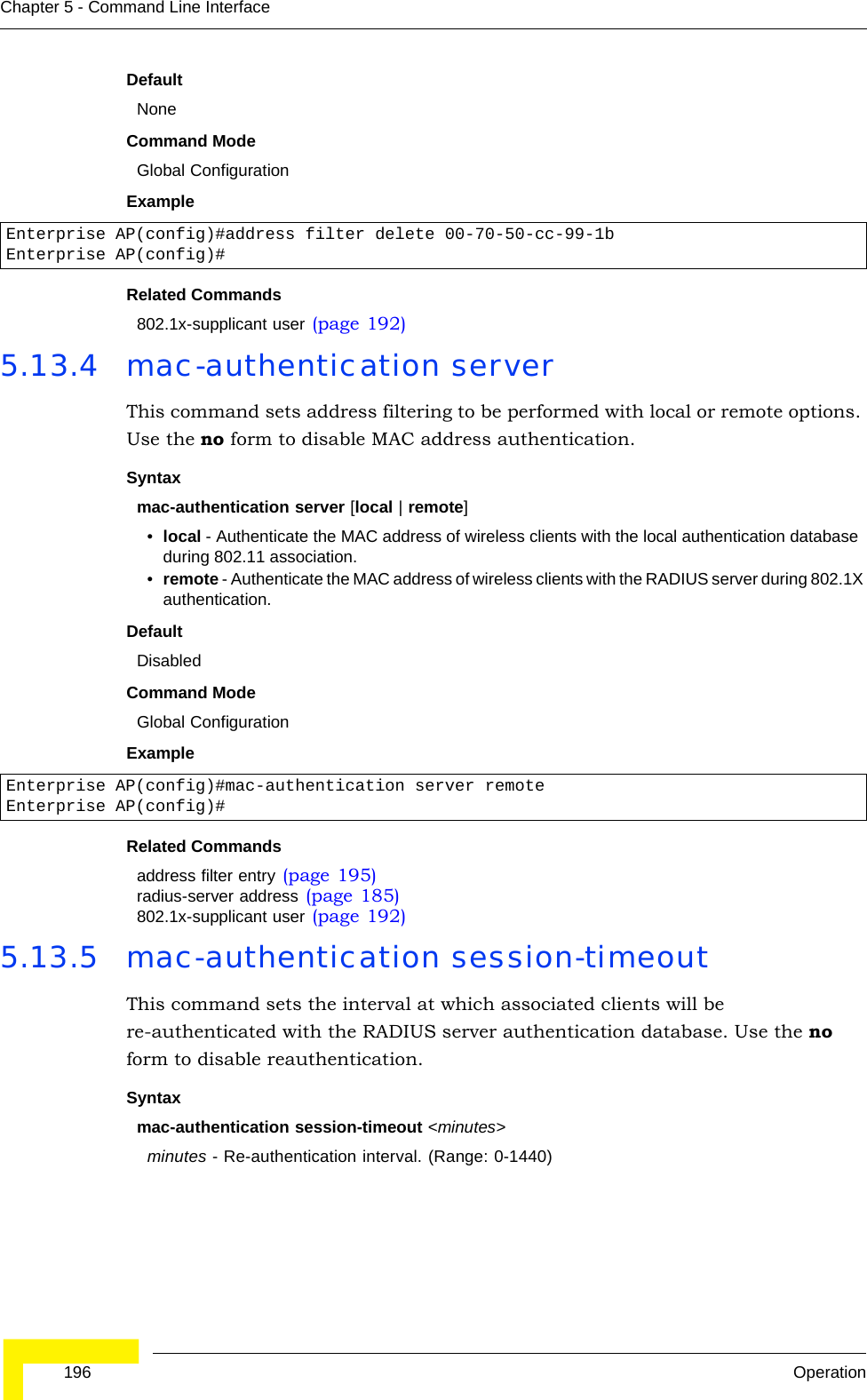  196 OperationChapter 5 - Command Line InterfaceDefaultNoneCommand ModeGlobal ConfigurationExampleRelated Commands802.1x-supplicant user (page 192)5.13.4 mac-authentication serverThis command sets address filtering to be performed with local or remote options. Use the no form to disable MAC address authentication.Syntaxmac-authentication server [local | remote]•local - Authenticate the MAC address of wireless clients with the local authentication database during 802.11 association.•remote - Authenticate the MAC address of wireless clients with the RADIUS server during 802.1X authentication.DefaultDisabledCommand ModeGlobal ConfigurationExampleRelated Commandsaddress filter entry (page 195)radius-server address (page 185)802.1x-supplicant user (page 192)5.13.5 mac-authentication session-timeoutThis command sets the interval at which associated clients will be re-authenticated with the RADIUS server authentication database. Use the no form to disable reauthentication.Syntaxmac-authentication session-timeout &lt;minutes&gt;minutes - Re-authentication interval. (Range: 0-1440)Enterprise AP(config)#address filter delete 00-70-50-cc-99-1b Enterprise AP(config)#Enterprise AP(config)#mac-authentication server remoteEnterprise AP(config)#