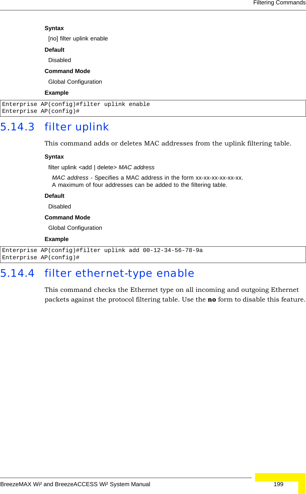 Filtering CommandsBreezeMAX Wi² and BreezeACCESS Wi² System Manual  199Syntax[no] filter uplink enableDefaultDisabledCommand ModeGlobal ConfigurationExample5.14.3 filter uplinkThis command adds or deletes MAC addresses from the uplink filtering table.Syntaxfilter uplink &lt;add | delete&gt; MAC addressMAC address - Specifies a MAC address in the form xx-xx-xx-xx-xx-xx. A maximum of four addresses can be added to the filtering table.DefaultDisabledCommand ModeGlobal ConfigurationExample5.14.4 filter ethernet-type enableThis command checks the Ethernet type on all incoming and outgoing Ethernet packets against the protocol filtering table. Use the no form to disable this feature.Enterprise AP(config)#filter uplink enableEnterprise AP(config)#Enterprise AP(config)#filter uplink add 00-12-34-56-78-9aEnterprise AP(config)#