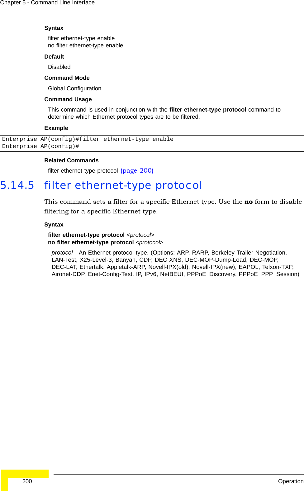  200 OperationChapter 5 - Command Line InterfaceSyntaxfilter ethernet-type enableno filter ethernet-type enableDefaultDisabledCommand ModeGlobal ConfigurationCommand UsageThis command is used in conjunction with the filter ethernet-type protocol command to determine which Ethernet protocol types are to be filtered.ExampleRelated Commandsfilter ethernet-type protocol (page 200)5.14.5 filter ethernet-type protocolThis command sets a filter for a specific Ethernet type. Use the no form to disable filtering for a specific Ethernet type.Syntaxfilter ethernet-type protocol &lt;protocol&gt;no filter ethernet-type protocol &lt;protocol&gt;protocol - An Ethernet protocol type. (Options: ARP, RARP, Berkeley-Trailer-Negotiation, LAN-Test, X25-Level-3, Banyan, CDP, DEC XNS, DEC-MOP-Dump-Load, DEC-MOP, DEC-LAT, Ethertalk, Appletalk-ARP, Novell-IPX(old), Novell-IPX(new), EAPOL, Telxon-TXP, Aironet-DDP, Enet-Config-Test, IP, IPv6, NetBEUI, PPPoE_Discovery, PPPoE_PPP_Session)Enterprise AP(config)#filter ethernet-type enableEnterprise AP(config)#