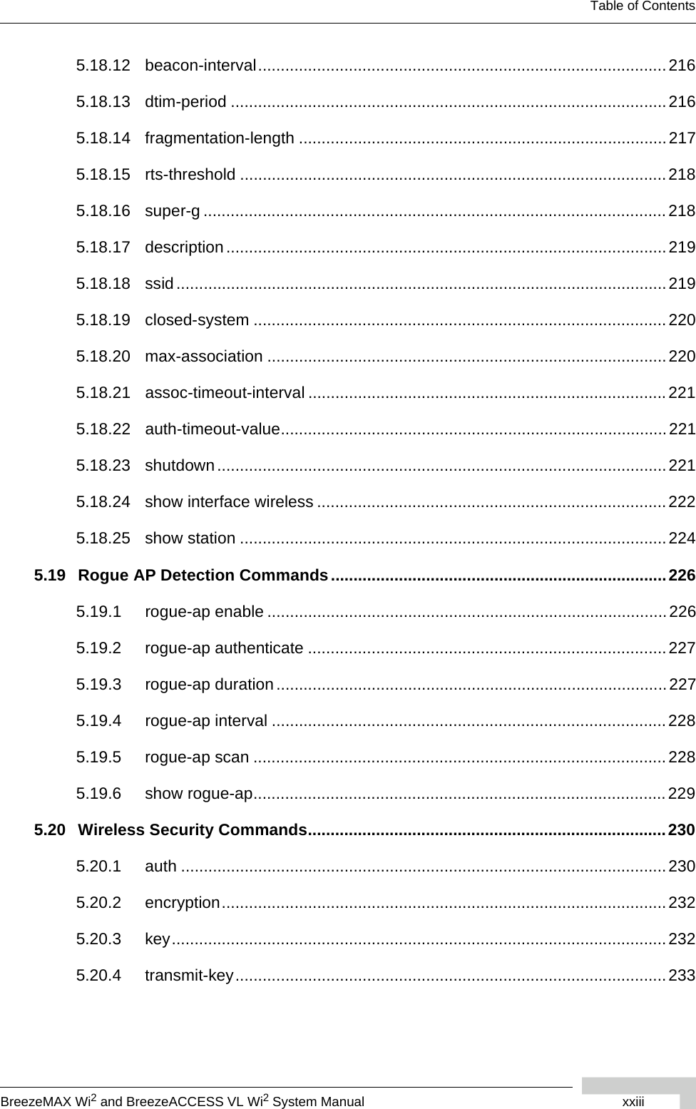 BreezeMAX Wi2 and BreezeACCESS VL Wi2 System Manual xxiiiTable of Contents5.18.12 beacon-interval..........................................................................................2165.18.13 dtim-period ................................................................................................ 2165.18.14 fragmentation-length .................................................................................2175.18.15 rts-threshold ..............................................................................................2185.18.16 super-g ......................................................................................................2185.18.17 description .................................................................................................2195.18.18 ssid............................................................................................................2195.18.19 closed-system ...........................................................................................2205.18.20 max-association ........................................................................................2205.18.21 assoc-timeout-interval ...............................................................................2215.18.22 auth-timeout-value.....................................................................................2215.18.23 shutdown...................................................................................................2215.18.24 show interface wireless .............................................................................2225.18.25 show station ..............................................................................................2245.19 Rogue AP Detection Commands..........................................................................2265.19.1 rogue-ap enable ........................................................................................2265.19.2 rogue-ap authenticate ...............................................................................2275.19.3 rogue-ap duration ......................................................................................2275.19.4 rogue-ap interval .......................................................................................2285.19.5 rogue-ap scan ...........................................................................................2285.19.6 show rogue-ap...........................................................................................2295.20 Wireless Security Commands...............................................................................2305.20.1 auth ...........................................................................................................2305.20.2 encryption..................................................................................................2325.20.3 key.............................................................................................................2325.20.4 transmit-key...............................................................................................233