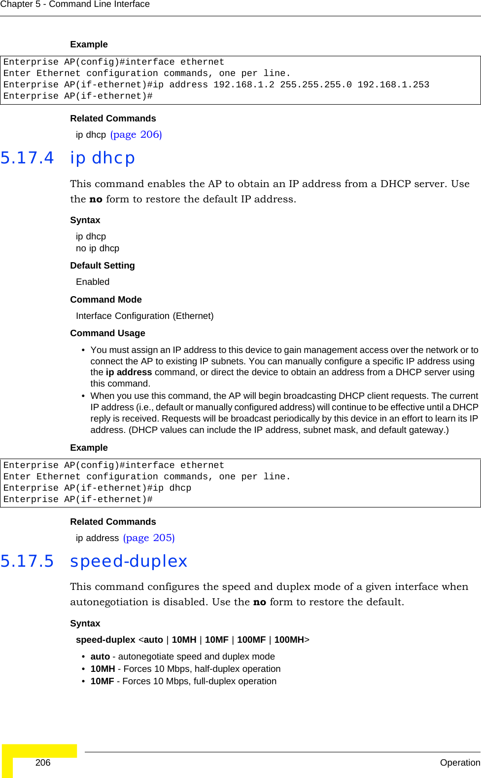  206 OperationChapter 5 - Command Line InterfaceExampleRelated Commandsip dhcp (page 206)5.17.4 ip dhcp This command enables the AP to obtain an IP address from a DHCP server. Use the no form to restore the default IP address.Syntax ip dhcpno ip dhcpDefault Setting EnabledCommand Mode Interface Configuration (Ethernet)Command Usage • You must assign an IP address to this device to gain management access over the network or to connect the AP to existing IP subnets. You can manually configure a specific IP address using the ip address command, or direct the device to obtain an address from a DHCP server using this command. • When you use this command, the AP will begin broadcasting DHCP client requests. The current IP address (i.e., default or manually configured address) will continue to be effective until a DHCP reply is received. Requests will be broadcast periodically by this device in an effort to learn its IP address. (DHCP values can include the IP address, subnet mask, and default gateway.) ExampleRelated Commandsip address (page 205)5.17.5 speed-duplexThis command configures the speed and duplex mode of a given interface when autonegotiation is disabled. Use the no form to restore the default.Syntax speed-duplex &lt;auto | 10MH | 10MF | 100MF | 100MH&gt;•auto - autonegotiate speed and duplex mode•10MH - Forces 10 Mbps, half-duplex operation•10MF - Forces 10 Mbps, full-duplex operation Enterprise AP(config)#interface ethernetEnter Ethernet configuration commands, one per line.Enterprise AP(if-ethernet)#ip address 192.168.1.2 255.255.255.0 192.168.1.253Enterprise AP(if-ethernet)#Enterprise AP(config)#interface ethernetEnter Ethernet configuration commands, one per line.Enterprise AP(if-ethernet)#ip dhcpEnterprise AP(if-ethernet)#