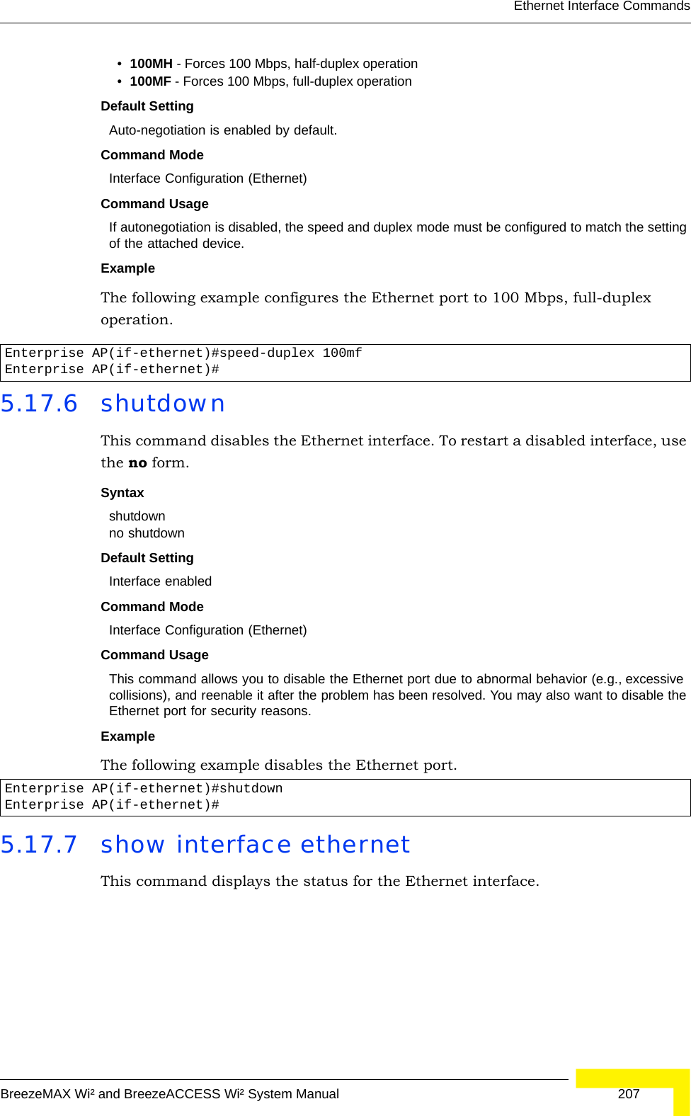 Ethernet Interface CommandsBreezeMAX Wi² and BreezeACCESS Wi² System Manual  207•100MH - Forces 100 Mbps, half-duplex operation •100MF - Forces 100 Mbps, full-duplex operation Default Setting Auto-negotiation is enabled by default. Command Mode Interface Configuration (Ethernet)Command UsageIf autonegotiation is disabled, the speed and duplex mode must be configured to match the setting of the attached device.Example The following example configures the Ethernet port to 100 Mbps, full-duplex operation.5.17.6 shutdown This command disables the Ethernet interface. To restart a disabled interface, use the no form.Syntax shutdownno shutdownDefault Setting Interface enabledCommand Mode Interface Configuration (Ethernet)Command Usage This command allows you to disable the Ethernet port due to abnormal behavior (e.g., excessive collisions), and reenable it after the problem has been resolved. You may also want to disable the Ethernet port for security reasons. Example The following example disables the Ethernet port.5.17.7 show interface ethernetThis command displays the status for the Ethernet interface.Enterprise AP(if-ethernet)#speed-duplex 100mfEnterprise AP(if-ethernet)#Enterprise AP(if-ethernet)#shutdownEnterprise AP(if-ethernet)#