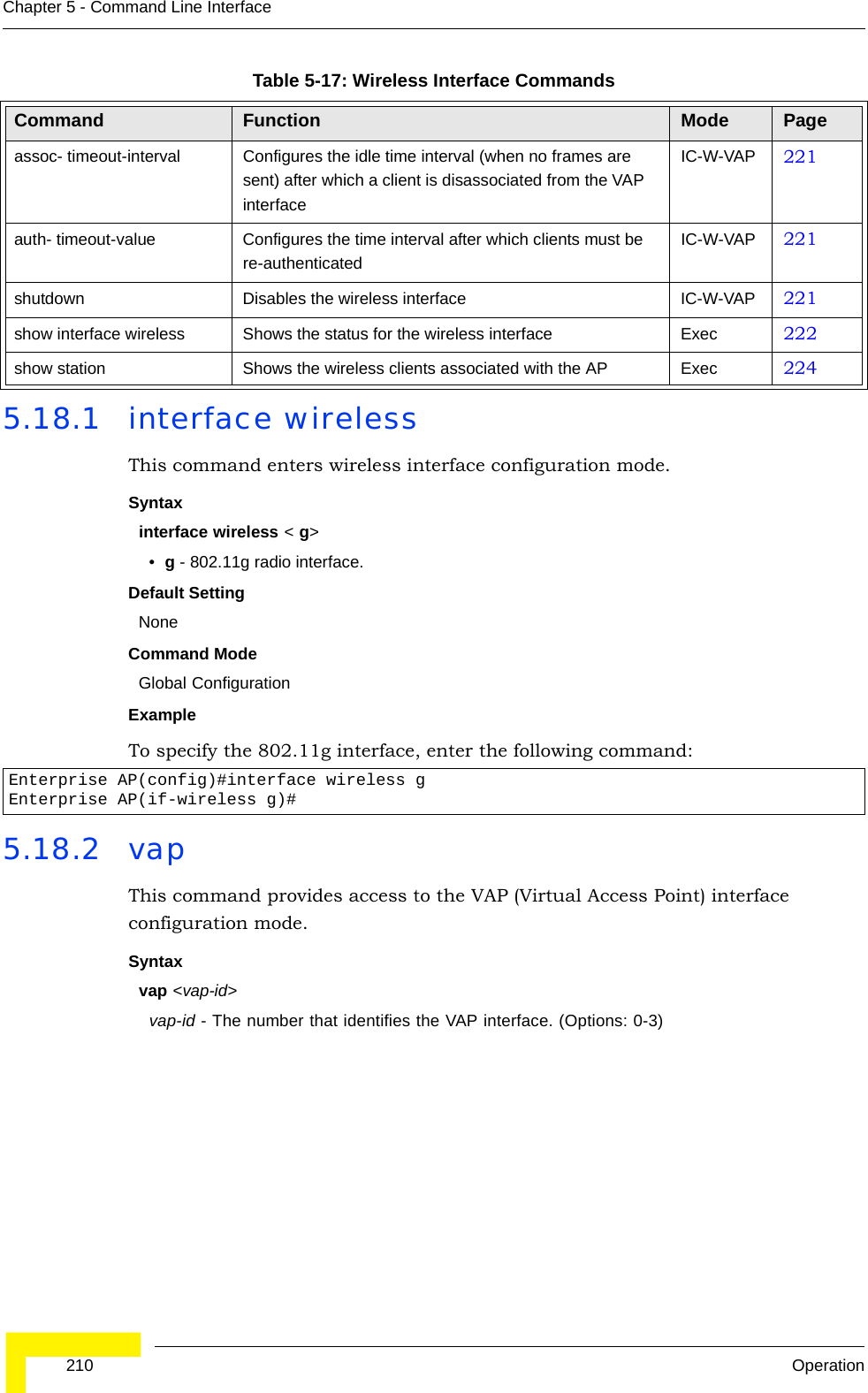  210 OperationChapter 5 - Command Line Interface5.18.1 interface wirelessThis command enters wireless interface configuration mode.Syntaxinterface wireless &lt; g&gt;•g - 802.11g radio interface.Default Setting NoneCommand Mode Global Configuration Example To specify the 802.11g interface, enter the following command:5.18.2 vapThis command provides access to the VAP (Virtual Access Point) interface configuration mode.Syntaxvap &lt;vap-id&gt;vap-id - The number that identifies the VAP interface. (Options: 0-3)assoc- timeout-interval Configures the idle time interval (when no frames are sent) after which a client is disassociated from the VAP interfaceIC-W-VAP 221auth- timeout-value Configures the time interval after which clients must be re-authenticatedIC-W-VAP 221shutdown Disables the wireless interface IC-W-VAP 221show interface wireless Shows the status for the wireless interface Exec 222show station Shows the wireless clients associated with the AP Exec 224Enterprise AP(config)#interface wireless gEnterprise AP(if-wireless g)#Table 5-17: Wireless Interface CommandsCommand Function Mode Page