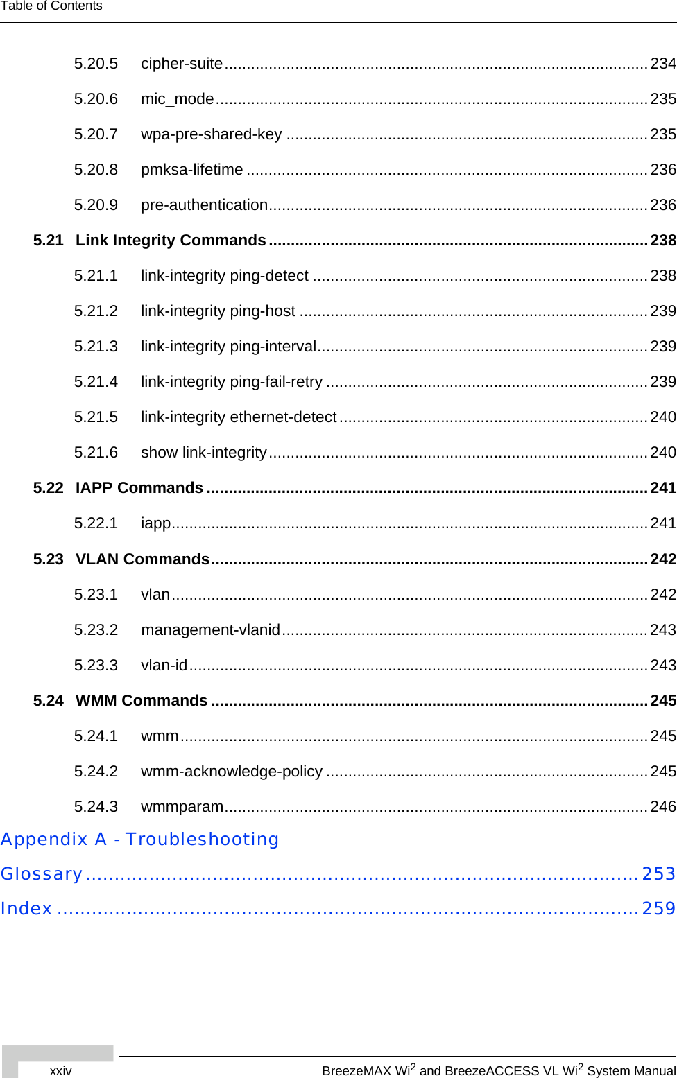 xxiv BreezeMAX Wi2 and BreezeACCESS VL Wi2 System ManualTable of Contents5.20.5 cipher-suite................................................................................................ 2345.20.6 mic_mode..................................................................................................2355.20.7 wpa-pre-shared-key ..................................................................................2355.20.8 pmksa-lifetime ...........................................................................................2365.20.9 pre-authentication......................................................................................2365.21 Link Integrity Commands ......................................................................................2385.21.1 link-integrity ping-detect ............................................................................2385.21.2 link-integrity ping-host ...............................................................................2395.21.3 link-integrity ping-interval...........................................................................2395.21.4 link-integrity ping-fail-retry .........................................................................2395.21.5 link-integrity ethernet-detect ......................................................................2405.21.6 show link-integrity......................................................................................2405.22 IAPP Commands ....................................................................................................2415.22.1 iapp............................................................................................................2415.23 VLAN Commands...................................................................................................2425.23.1 vlan............................................................................................................2425.23.2 management-vlanid...................................................................................2435.23.3 vlan-id........................................................................................................2435.24 WMM Commands ...................................................................................................2455.24.1 wmm..........................................................................................................2455.24.2 wmm-acknowledge-policy .........................................................................2455.24.3 wmmparam................................................................................................246Appendix A - TroubleshootingGlossary................................................................................................253Index.....................................................................................................259