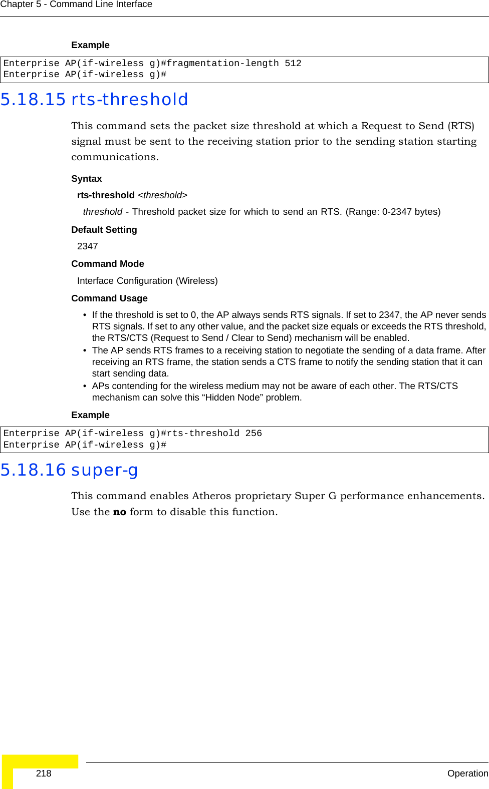  218 OperationChapter 5 - Command Line InterfaceExample5.18.15 rts-thresholdThis command sets the packet size threshold at which a Request to Send (RTS) signal must be sent to the receiving station prior to the sending station starting communications.Syntaxrts-threshold &lt;threshold&gt;threshold - Threshold packet size for which to send an RTS. (Range: 0-2347 bytes)Default Setting 2347Command Mode Interface Configuration (Wireless)Command Usage • If the threshold is set to 0, the AP always sends RTS signals. If set to 2347, the AP never sends RTS signals. If set to any other value, and the packet size equals or exceeds the RTS threshold, the RTS/CTS (Request to Send / Clear to Send) mechanism will be enabled.• The AP sends RTS frames to a receiving station to negotiate the sending of a data frame. After receiving an RTS frame, the station sends a CTS frame to notify the sending station that it can start sending data. • APs contending for the wireless medium may not be aware of each other. The RTS/CTS mechanism can solve this “Hidden Node” problem.Example5.18.16 super-g This command enables Atheros proprietary Super G performance enhancements. Use the no form to disable this function.Enterprise AP(if-wireless g)#fragmentation-length 512Enterprise AP(if-wireless g)#Enterprise AP(if-wireless g)#rts-threshold 256Enterprise AP(if-wireless g)#