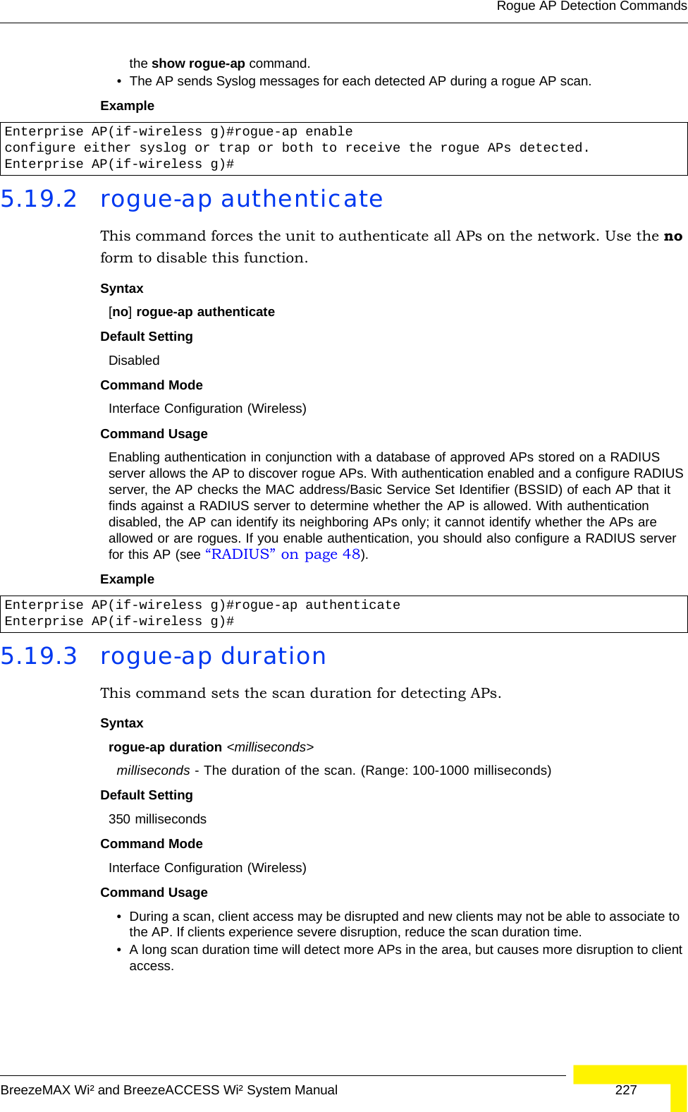 Rogue AP Detection CommandsBreezeMAX Wi² and BreezeACCESS Wi² System Manual  227the show rogue-ap command.• The AP sends Syslog messages for each detected AP during a rogue AP scan.Example 5.19.2 rogue-ap authenticateThis command forces the unit to authenticate all APs on the network. Use the no form to disable this function.Syntax[no] rogue-ap authenticateDefault SettingDisabledCommand Mode Interface Configuration (Wireless)Command Usage Enabling authentication in conjunction with a database of approved APs stored on a RADIUS server allows the AP to discover rogue APs. With authentication enabled and a configure RADIUS server, the AP checks the MAC address/Basic Service Set Identifier (BSSID) of each AP that it finds against a RADIUS server to determine whether the AP is allowed. With authentication disabled, the AP can identify its neighboring APs only; it cannot identify whether the APs are allowed or are rogues. If you enable authentication, you should also configure a RADIUS server for this AP (see “RADIUS” on page 48).Example 5.19.3 rogue-ap durationThis command sets the scan duration for detecting APs.Syntaxrogue-ap duration &lt;milliseconds&gt;milliseconds - The duration of the scan. (Range: 100-1000 milliseconds)Default Setting350 millisecondsCommand Mode Interface Configuration (Wireless)Command Usage • During a scan, client access may be disrupted and new clients may not be able to associate to the AP. If clients experience severe disruption, reduce the scan duration time.• A long scan duration time will detect more APs in the area, but causes more disruption to client access.Enterprise AP(if-wireless g)#rogue-ap enableconfigure either syslog or trap or both to receive the rogue APs detected.Enterprise AP(if-wireless g)#Enterprise AP(if-wireless g)#rogue-ap authenticateEnterprise AP(if-wireless g)#