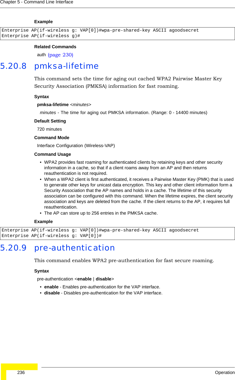 236 OperationChapter 5 - Command Line InterfaceExample Related Commandsauth (page 230)5.20.8 pmksa-lifetime This command sets the time for aging out cached WPA2 Pairwise Master Key Security Association (PMKSA) information for fast roaming.Syntaxpmksa-lifetime &lt;minutes&gt;minutes - The time for aging out PMKSA information. (Range: 0 - 14400 minutes)Default Setting 720 minutesCommand Mode Interface Configuration (Wireless-VAP)Command Usage • WPA2 provides fast roaming for authenticated clients by retaining keys and other security information in a cache, so that if a client roams away from an AP and then returns reauthentication is not required. • When a WPA2 client is first authenticated, it receives a Pairwise Master Key (PMK) that is used to generate other keys for unicast data encryption. This key and other client information form a Security Association that the AP names and holds in a cache. The lifetime of this security association can be configured with this command. When the lifetime expires, the client security association and keys are deleted from the cache. If the client returns to the AP, it requires full reauthentication.• The AP can store up to 256 entries in the PMKSA cache. Example 5.20.9 pre-authentication This command enables WPA2 pre-authentication for fast secure roaming.Syntaxpre-authentication &lt;enable | disable&gt;•enable - Enables pre-authentication for the VAP interface. •disable - Disables pre-authentication for the VAP interface.Enterprise AP(if-wireless g: VAP[0])#wpa-pre-shared-key ASCII agoodsecretEnterprise AP(if-wireless g)#Enterprise AP(if-wireless g: VAP[0])#wpa-pre-shared-key ASCII agoodsecretEnterprise AP(if-wireless g: VAP[0])#