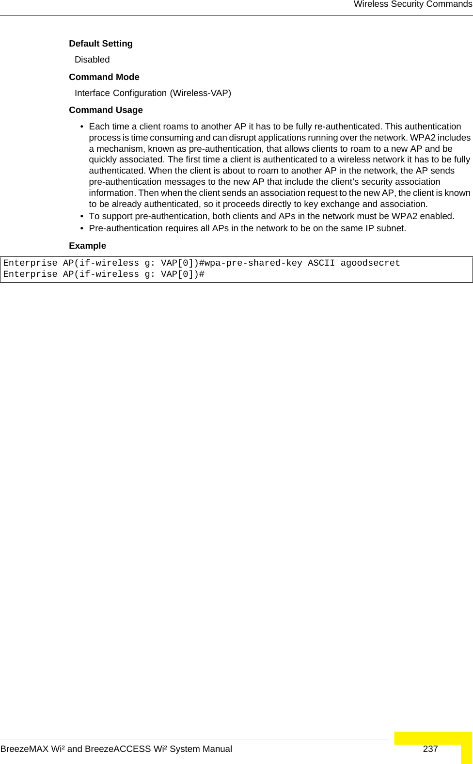 Wireless Security CommandsBreezeMAX Wi² and BreezeACCESS Wi² System Manual  237Default Setting DisabledCommand Mode Interface Configuration (Wireless-VAP)Command Usage • Each time a client roams to another AP it has to be fully re-authenticated. This authentication process is time consuming and can disrupt applications running over the network. WPA2 includes a mechanism, known as pre-authentication, that allows clients to roam to a new AP and be quickly associated. The first time a client is authenticated to a wireless network it has to be fully authenticated. When the client is about to roam to another AP in the network, the AP sends pre-authentication messages to the new AP that include the client’s security association information. Then when the client sends an association request to the new AP, the client is known to be already authenticated, so it proceeds directly to key exchange and association.• To support pre-authentication, both clients and APs in the network must be WPA2 enabled.• Pre-authentication requires all APs in the network to be on the same IP subnet.Example Enterprise AP(if-wireless g: VAP[0])#wpa-pre-shared-key ASCII agoodsecretEnterprise AP(if-wireless g: VAP[0])#