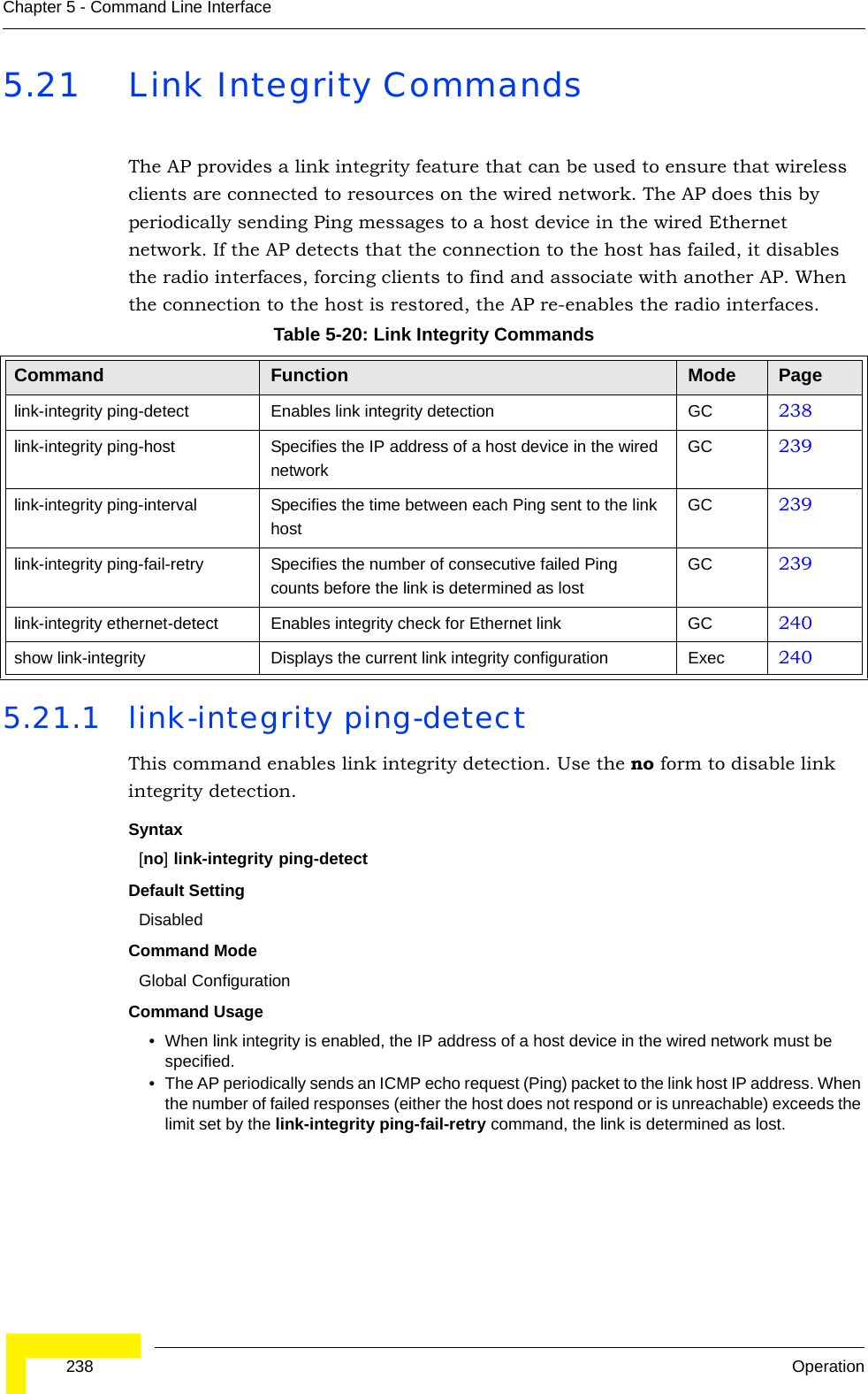  238 OperationChapter 5 - Command Line Interface5.21 Link Integrity CommandsThe AP provides a link integrity feature that can be used to ensure that wireless clients are connected to resources on the wired network. The AP does this by periodically sending Ping messages to a host device in the wired Ethernet network. If the AP detects that the connection to the host has failed, it disables the radio interfaces, forcing clients to find and associate with another AP. When the connection to the host is restored, the AP re-enables the radio interfaces.5.21.1 link-integrity ping-detectThis command enables link integrity detection. Use the no form to disable link integrity detection.Syntax[no] link-integrity ping-detectDefault SettingDisabledCommand Mode Global ConfigurationCommand Usage • When link integrity is enabled, the IP address of a host device in the wired network must be specified.• The AP periodically sends an ICMP echo request (Ping) packet to the link host IP address. When the number of failed responses (either the host does not respond or is unreachable) exceeds the limit set by the link-integrity ping-fail-retry command, the link is determined as lost.Table 5-20: Link Integrity CommandsCommand Function Mode Pagelink-integrity ping-detect Enables link integrity detection GC 238link-integrity ping-host Specifies the IP address of a host device in the wired networkGC 239link-integrity ping-interval Specifies the time between each Ping sent to the link hostGC 239link-integrity ping-fail-retry Specifies the number of consecutive failed Ping counts before the link is determined as lostGC 239link-integrity ethernet-detect Enables integrity check for Ethernet link GC 240show link-integrity Displays the current link integrity configuration Exec 240