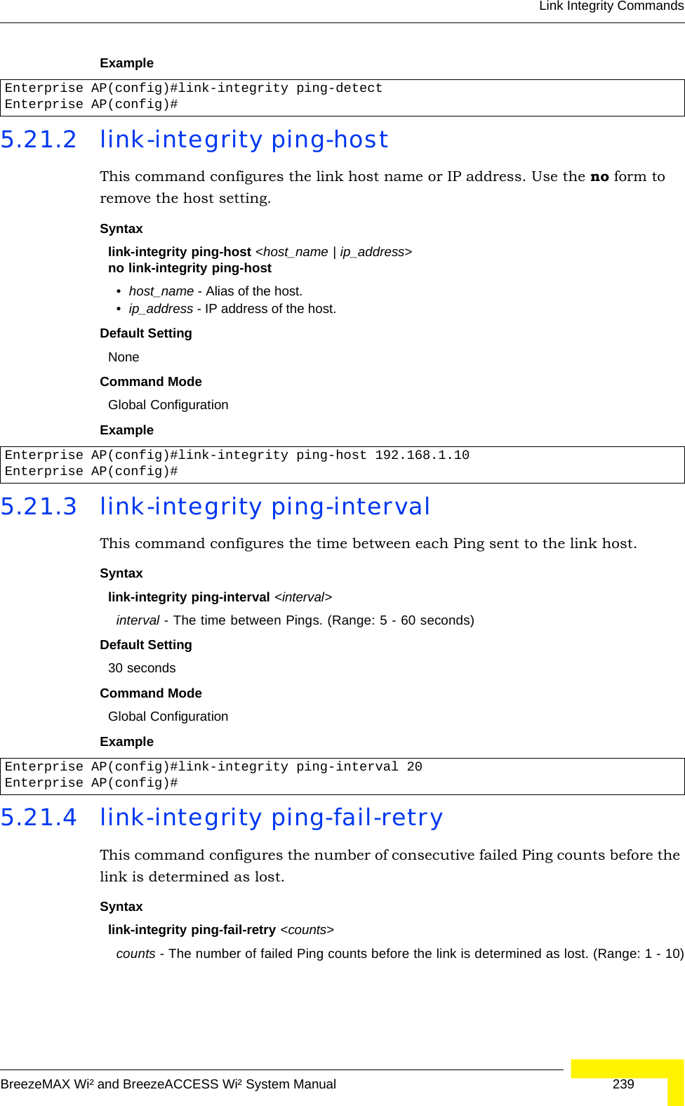 Link Integrity CommandsBreezeMAX Wi² and BreezeACCESS Wi² System Manual  239Example 5.21.2 link-integrity ping-hostThis command configures the link host name or IP address. Use the no form to remove the host setting.Syntaxlink-integrity ping-host &lt;host_name | ip_address&gt;no link-integrity ping-host•host_name - Alias of the host. •ip_address - IP address of the host.Default SettingNoneCommand Mode Global ConfigurationExample 5.21.3 link-integrity ping-intervalThis command configures the time between each Ping sent to the link host. Syntaxlink-integrity ping-interval &lt;interval&gt;interval - The time between Pings. (Range: 5 - 60 seconds)Default Setting30 secondsCommand Mode Global ConfigurationExample 5.21.4 link-integrity ping-fail-retryThis command configures the number of consecutive failed Ping counts before the link is determined as lost.Syntaxlink-integrity ping-fail-retry &lt;counts&gt;counts - The number of failed Ping counts before the link is determined as lost. (Range: 1 - 10)Enterprise AP(config)#link-integrity ping-detectEnterprise AP(config)#Enterprise AP(config)#link-integrity ping-host 192.168.1.10Enterprise AP(config)#Enterprise AP(config)#link-integrity ping-interval 20Enterprise AP(config)#