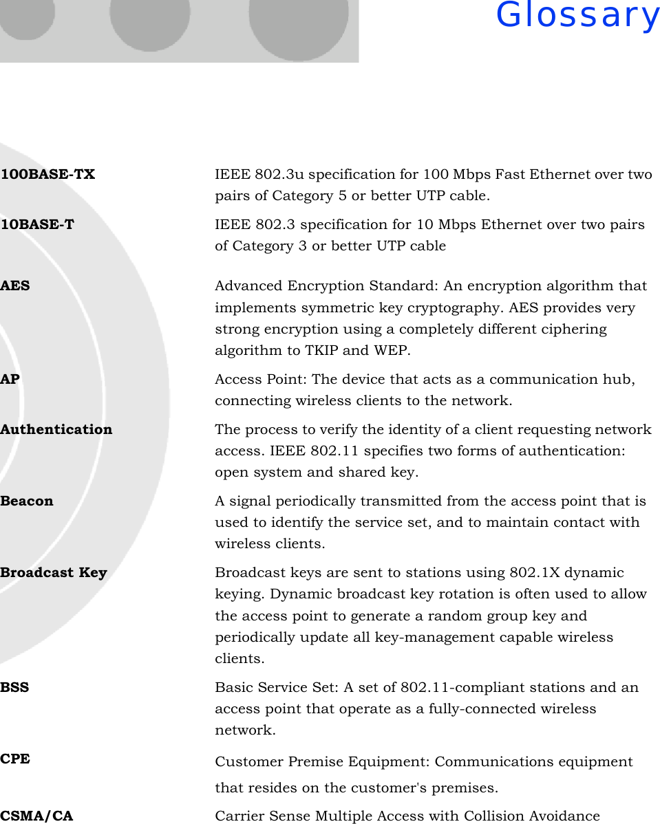 Glossary100BASE-TX IEEE 802.3u specification for 100 Mbps Fast Ethernet over two pairs of Category 5 or better UTP cable.10BASE-T IEEE 802.3 specification for 10 Mbps Ethernet over two pairs of Category 3 or better UTP cable AES Advanced Encryption Standard: An encryption algorithm that implements symmetric key cryptography. AES provides very strong encryption using a completely different ciphering algorithm to TKIP and WEP.AP Access Point: The device that acts as a communication hub, connecting wireless clients to the network.Authentication The process to verify the identity of a client requesting network access. IEEE 802.11 specifies two forms of authentication: open system and shared key.Beacon A signal periodically transmitted from the access point that is used to identify the service set, and to maintain contact with wireless clients.Broadcast Key Broadcast keys are sent to stations using 802.1X dynamic keying. Dynamic broadcast key rotation is often used to allow the access point to generate a random group key and periodically update all key-management capable wireless clients.BSS Basic Service Set: A set of 802.11-compliant stations and an access point that operate as a fully-connected wireless network.CPE Customer Premise Equipment: Communications equipmentthat resides on the customer&apos;s premises.CSMA/CA Carrier Sense Multiple Access with Collision Avoidance