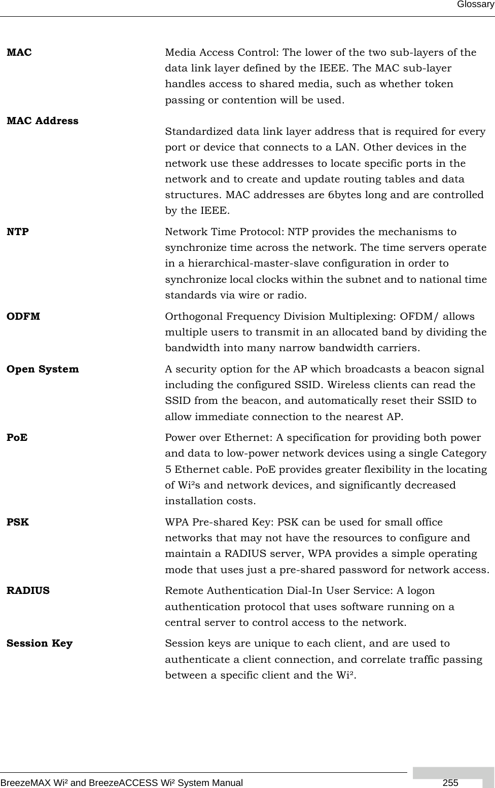 GlossaryBreezeMAX Wi² and BreezeACCESS Wi² System Manual 255MAC Media Access Control: The lower of the two sub-layers of the data link layer defined by the IEEE. The MAC sub-layer handles access to shared media, such as whether token passing or contention will be used.MAC AddressStandardized data link layer address that is required for every port or device that connects to a LAN. Other devices in the network use these addresses to locate specific ports in the network and to create and update routing tables and data structures. MAC addresses are 6bytes long and are controlled by the IEEE.NTP Network Time Protocol: NTP provides the mechanisms to synchronize time across the network. The time servers operate in a hierarchical-master-slave configuration in order to synchronize local clocks within the subnet and to national time standards via wire or radio.ODFM Orthogonal Frequency Division Multiplexing: OFDM/ allows multiple users to transmit in an allocated band by dividing the bandwidth into many narrow bandwidth carriers.Open System A security option for the AP which broadcasts a beacon signal including the configured SSID. Wireless clients can read the SSID from the beacon, and automatically reset their SSID to allow immediate connection to the nearest AP.PoE Power over Ethernet: A specification for providing both power and data to low-power network devices using a single Category 5 Ethernet cable. PoE provides greater flexibility in the locating of Wi²s and network devices, and significantly decreased installation costs. PSK WPA Pre-shared Key: PSK can be used for small office networks that may not have the resources to configure and maintain a RADIUS server, WPA provides a simple operating mode that uses just a pre-shared password for network access.RADIUS Remote Authentication Dial-In User Service: A logon authentication protocol that uses software running on a central server to control access to the network.Session Key Session keys are unique to each client, and are used to authenticate a client connection, and correlate traffic passing between a specific client and the Wi².