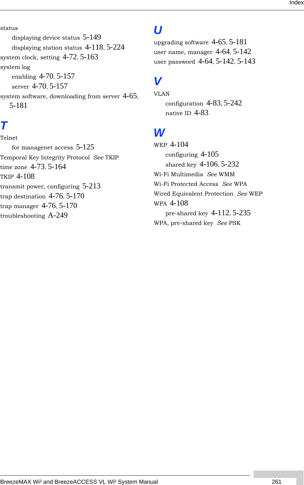 IndexBreezeMAX Wi² and BreezeACCESS VL Wi² System Manual 261statusdisplaying device status 5-149displaying station status 4-118, 5-224system clock, setting 4-72, 5-163system logenabling 4-70, 5-157server 4-70, 5-157system software, downloading from server 4-65, 5-181TTelnetfor managenet access 5-125Temporal Key Integrity Protocol  See TKIPtime zone 4-73, 5-164TKIP 4-108transmit power, configuring 5-213trap destination 4-76, 5-170trap manager 4-76, 5-170troubleshooting A-249Uupgrading software 4-65, 5-181user name, manager 4-64, 5-142user password 4-64, 5-142, 5-143VVLANconfiguration 4-83, 5-242native ID 4-83WWEP 4-104configuring 4-105shared key 4-106, 5-232Wi-Fi Multimedia  See WMMWi-Fi Protected Access  See WPAWired Equivalent Protection  See WEPWPA 4-108pre-shared key 4-112, 5-235WPA, pre-shared key  See PSK