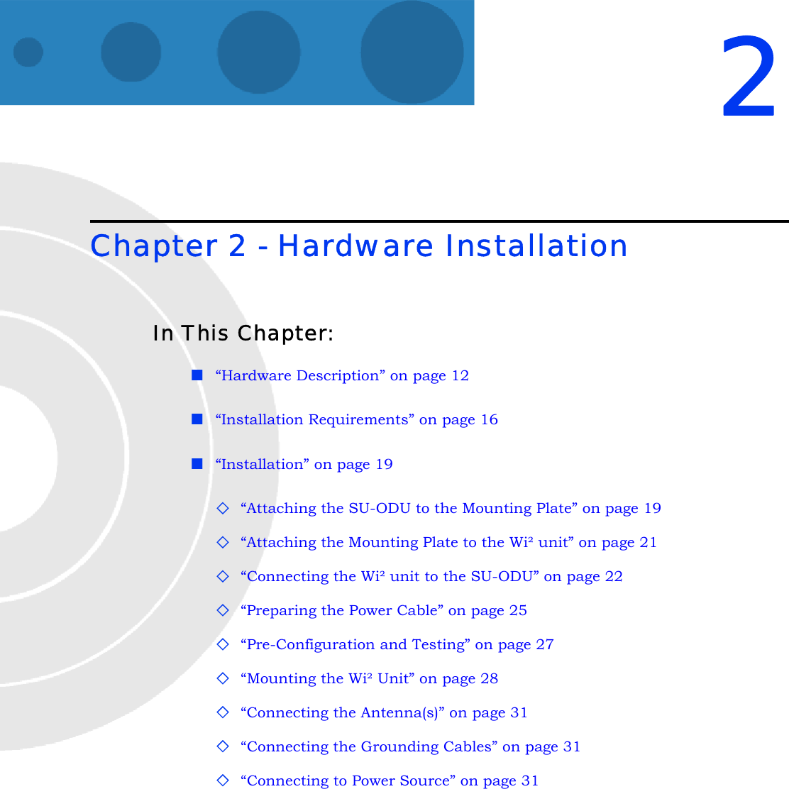 2Chapter 2 - Hardware InstallationIn This Chapter:“Hardware Description” on page 12“Installation Requirements” on page 16“Installation” on page 19“Attaching the SU-ODU to the Mounting Plate” on page 19“Attaching the Mounting Plate to the Wi² unit” on page 21“Connecting the Wi² unit to the SU-ODU” on page 22“Preparing the Power Cable” on page 25“Pre-Configuration and Testing” on page 27“Mounting the Wi² Unit” on page 28“Connecting the Antenna(s)” on page 31“Connecting the Grounding Cables” on page 31“Connecting to Power Source” on page 31