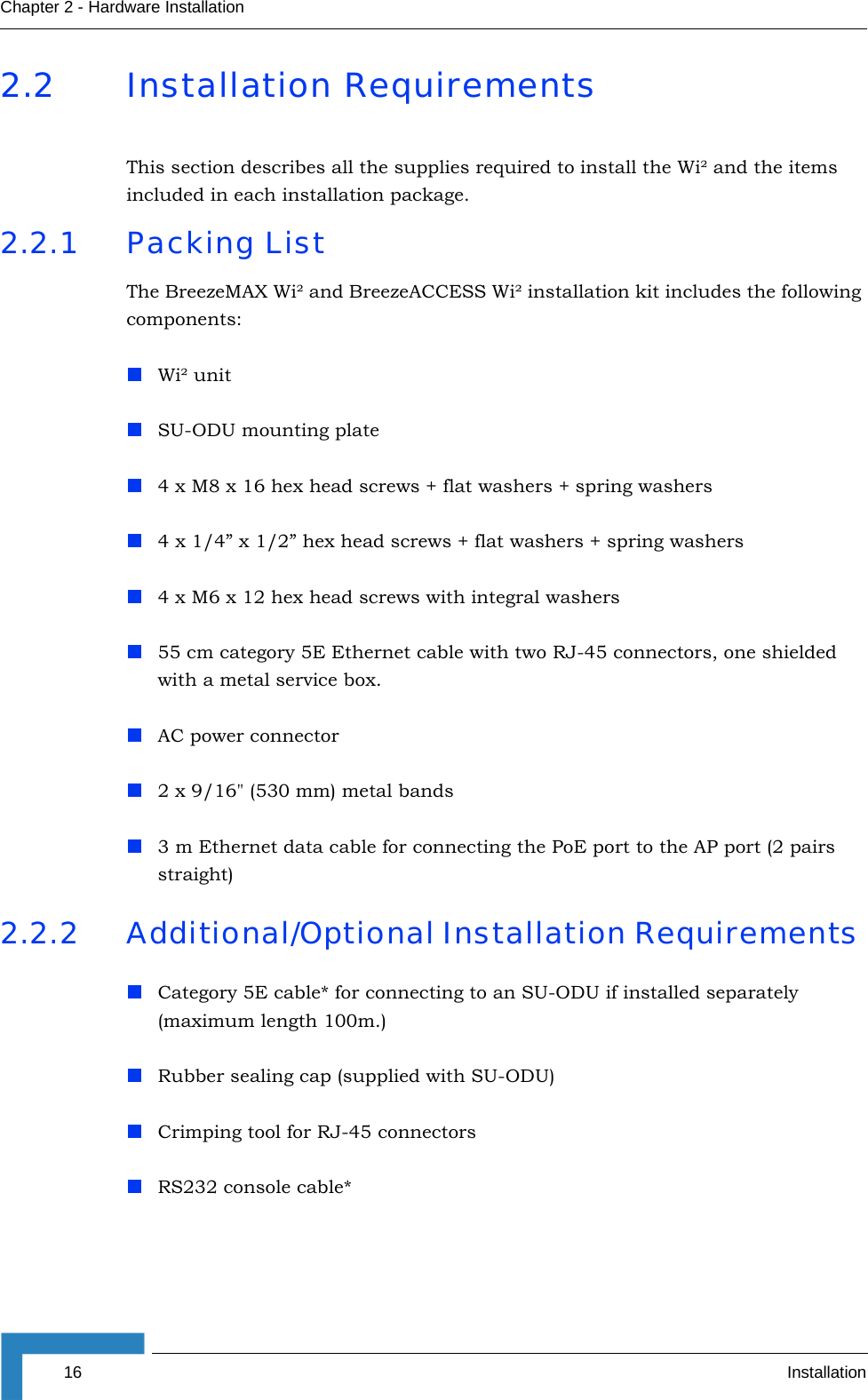 16 InstallationChapter 2 - Hardware Installation2.2 Installation RequirementsThis section describes all the supplies required to install the Wi² and the items included in each installation package. 2.2.1 Packing ListThe BreezeMAX Wi² and BreezeACCESS Wi² installation kit includes the following components:Wi² unitSU-ODU mounting plate4 x M8 x 16 hex head screws + flat washers + spring washers4 x 1/4” x 1/2” hex head screws + flat washers + spring washers4 x M6 x 12 hex head screws with integral washers 55 cm category 5E Ethernet cable with two RJ-45 connectors, one shielded with a metal service box.  AC power connector 2 x 9/16&quot; (530 mm) metal bands3 m Ethernet data cable for connecting the PoE port to the AP port (2 pairs straight)2.2.2 Additional/Optional Installation Requirements Category 5E cable* for connecting to an SU-ODU if installed separately (maximum length 100m.) Rubber sealing cap (supplied with SU-ODU)Crimping tool for RJ-45 connectorsRS232 console cable* 