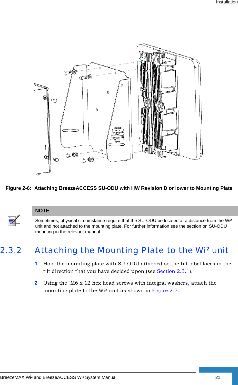 InstallationBreezeMAX Wi² and BreezeACCESS Wi² System Manual 212.3.2 Attaching the Mounting Plate to the Wi² unit1Hold the mounting plate with SU-ODU attached so the tilt label faces in the  tilt direction that you have decided upon (see Section 2.3.1). 2Using the  M6 x 12 hex head screws with integral washers, attach the mounting plate to the Wi² unit as shown in Figure 2-7. Figure 2-6:  Attaching BreezeACCESS SU-ODU with HW Revision D or lower to Mounting PlateNOTESometimes, physical circumstance require that the SU-ODU be located at a distance from the Wi² unit and not attached to the mounting plate. For further information see the section on SU-ODU mounting in the relevant manual.