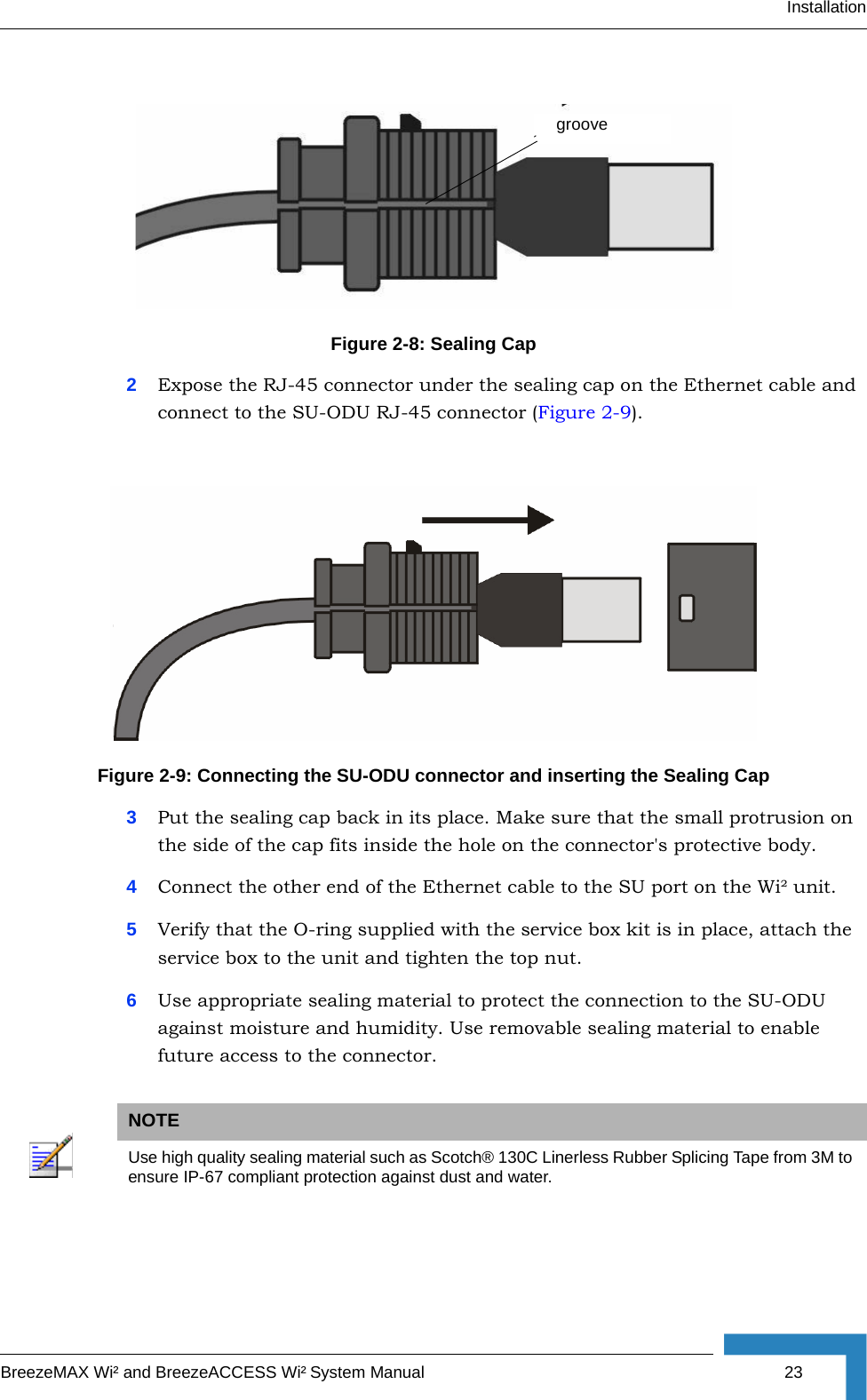 InstallationBreezeMAX Wi² and BreezeACCESS Wi² System Manual 232Expose the RJ-45 connector under the sealing cap on the Ethernet cable and connect to the SU-ODU RJ-45 connector (Figure 2-9).3Put the sealing cap back in its place. Make sure that the small protrusion on the side of the cap fits inside the hole on the connector&apos;s protective body. 4Connect the other end of the Ethernet cable to the SU port on the Wi² unit.5Verify that the O-ring supplied with the service box kit is in place, attach the service box to the unit and tighten the top nut.6Use appropriate sealing material to protect the connection to the SU-ODU against moisture and humidity. Use removable sealing material to enable future access to the connector.Figure 2-8: Sealing CapFigure 2-9: Connecting the SU-ODU connector and inserting the Sealing CapNOTEUse high quality sealing material such as Scotch® 130C Linerless Rubber Splicing Tape from 3M to ensure IP-67 compliant protection against dust and water.groove