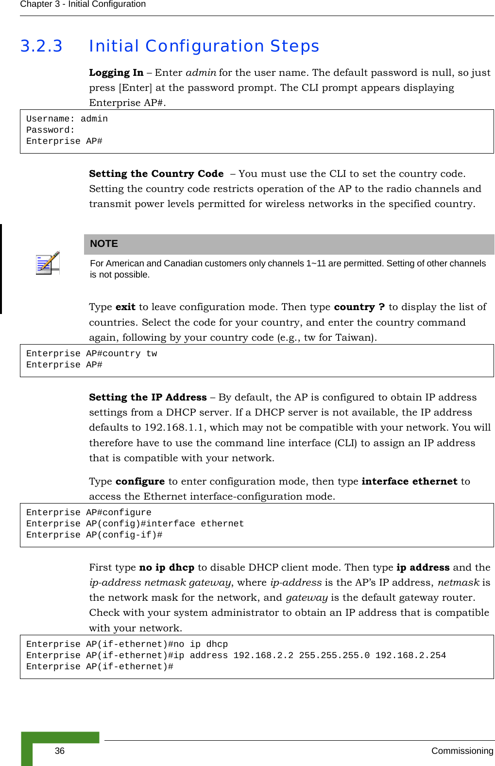 36 CommissioningChapter 3 - Initial Configuration3.2.3 Initial Configuration StepsLogging In – Enter admin for the user name. The default password is null, so just press [Enter] at the password prompt. The CLI prompt appears displaying Enterprise AP#.Setting the Country Code  – You must use the CLI to set the country code. Setting the country code restricts operation of the AP to the radio channels and transmit power levels permitted for wireless networks in the specified country. Type exit to leave configuration mode. Then type country ? to display the list of countries. Select the code for your country, and enter the country command again, following by your country code (e.g., tw for Taiwan).Setting the IP Address – By default, the AP is configured to obtain IP address settings from a DHCP server. If a DHCP server is not available, the IP address defaults to 192.168.1.1, which may not be compatible with your network. You will therefore have to use the command line interface (CLI) to assign an IP address that is compatible with your network. Type configure to enter configuration mode, then type interface ethernet to access the Ethernet interface-configuration mode.First type no ip dhcp to disable DHCP client mode. Then type ip address and the ip-address netmask gateway, where ip-address is the AP’s IP address, netmask is the network mask for the network, and gateway is the default gateway router. Check with your system administrator to obtain an IP address that is compatible with your network.Username: adminPassword: Enterprise AP#NOTEFor American and Canadian customers only channels 1~11 are permitted. Setting of other channels is not possible. Enterprise AP#country twEnterprise AP#Enterprise AP#configureEnterprise AP(config)#interface ethernetEnterprise AP(config-if)#Enterprise AP(if-ethernet)#no ip dhcpEnterprise AP(if-ethernet)#ip address 192.168.2.2 255.255.255.0 192.168.2.254Enterprise AP(if-ethernet)#