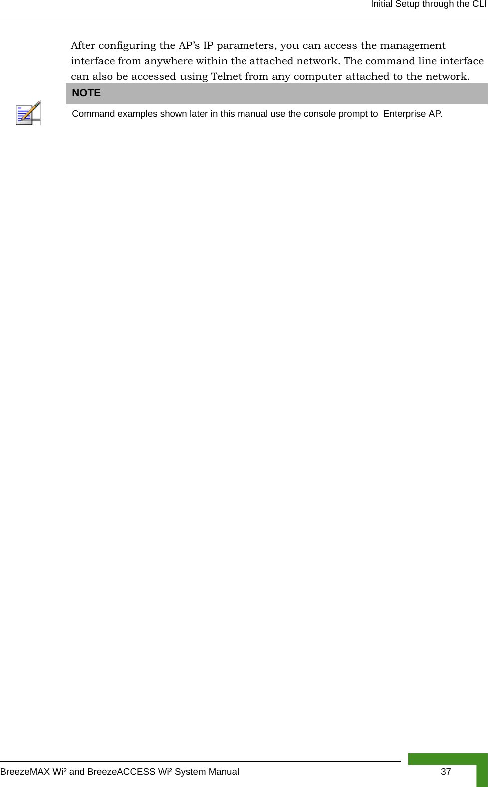 Initial Setup through the CLIBreezeMAX Wi² and BreezeACCESS Wi² System Manual  37After configuring the AP’s IP parameters, you can access the management interface from anywhere within the attached network. The command line interface can also be accessed using Telnet from any computer attached to the network. NOTECommand examples shown later in this manual use the console prompt to  Enterprise AP. 