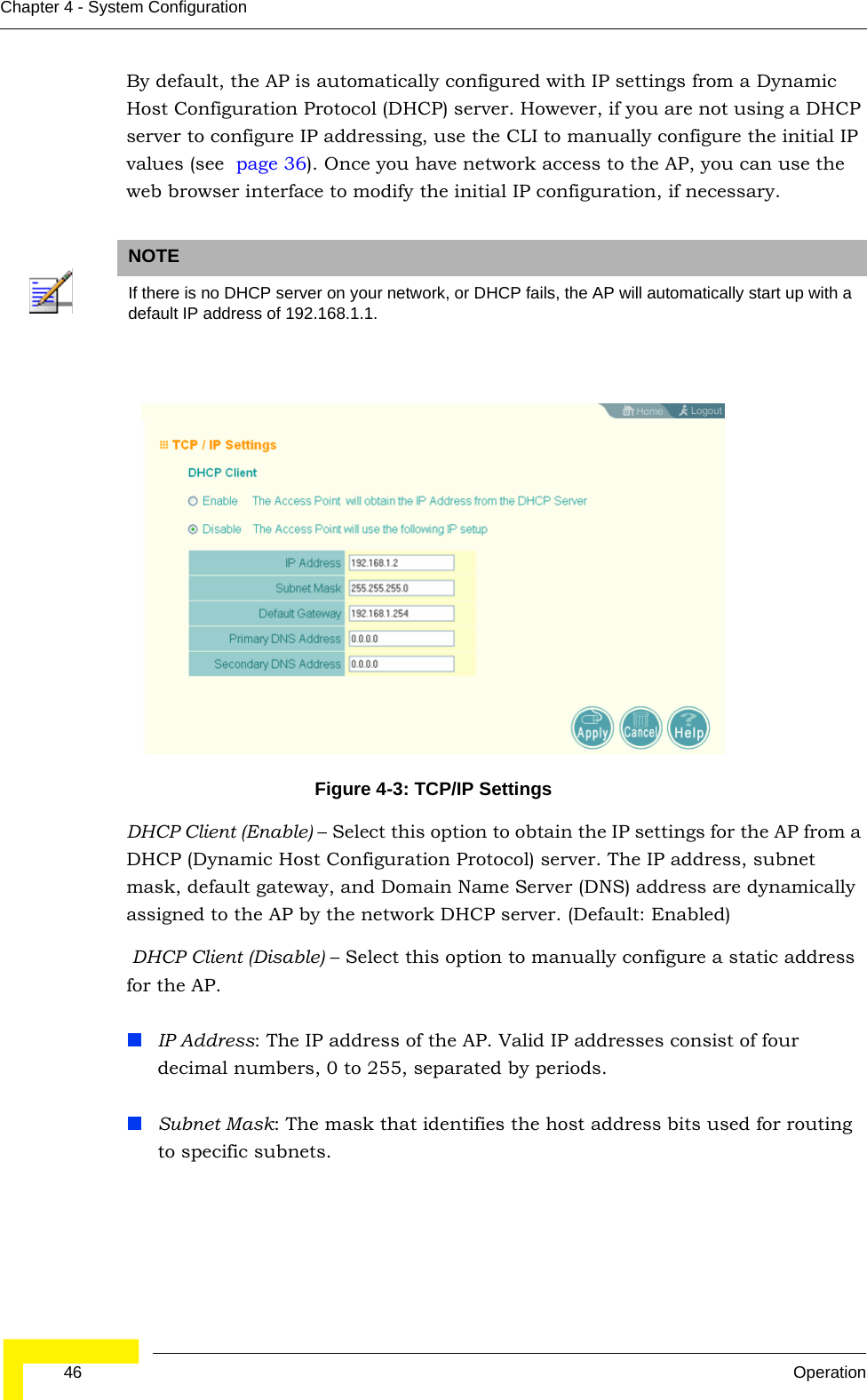  46 OperationChapter 4 - System ConfigurationBy default, the AP is automatically configured with IP settings from a Dynamic Host Configuration Protocol (DHCP) server. However, if you are not using a DHCP server to configure IP addressing, use the CLI to manually configure the initial IP values (see  page 36). Once you have network access to the AP, you can use the web browser interface to modify the initial IP configuration, if necessary.DHCP Client (Enable) – Select this option to obtain the IP settings for the AP from a DHCP (Dynamic Host Configuration Protocol) server. The IP address, subnet mask, default gateway, and Domain Name Server (DNS) address are dynamically assigned to the AP by the network DHCP server. (Default: Enabled) DHCP Client (Disable) – Select this option to manually configure a static address for the AP. IP Address: The IP address of the AP. Valid IP addresses consist of four decimal numbers, 0 to 255, separated by periods.Subnet Mask: The mask that identifies the host address bits used for routing to specific subnets.NOTEIf there is no DHCP server on your network, or DHCP fails, the AP will automatically start up with a default IP address of 192.168.1.1.Figure 4-3: TCP/IP Settings 