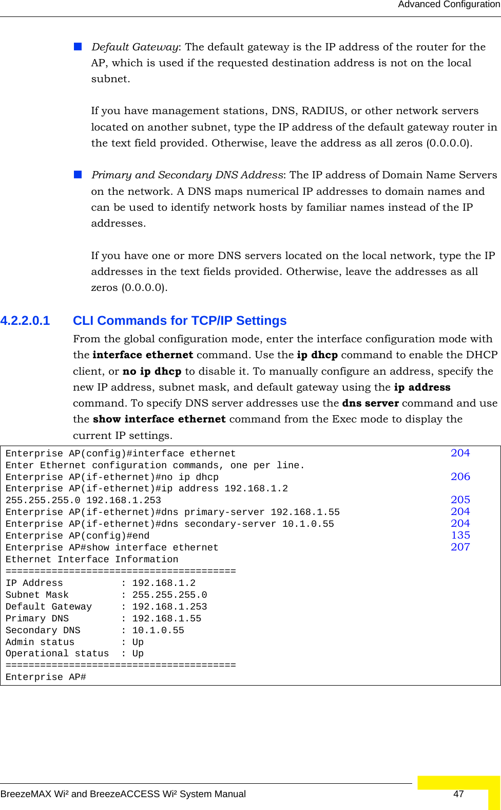 Advanced ConfigurationBreezeMAX Wi² and BreezeACCESS Wi² System Manual  47Default Gateway: The default gateway is the IP address of the router for the AP, which is used if the requested destination address is not on the local subnet.If you have management stations, DNS, RADIUS, or other network servers located on another subnet, type the IP address of the default gateway router in the text field provided. Otherwise, leave the address as all zeros (0.0.0.0).Primary and Secondary DNS Address: The IP address of Domain Name Servers on the network. A DNS maps numerical IP addresses to domain names and can be used to identify network hosts by familiar names instead of the IP addresses. If you have one or more DNS servers located on the local network, type the IP addresses in the text fields provided. Otherwise, leave the addresses as all zeros (0.0.0.0).4.2.2.0.1 CLI Commands for TCP/IP Settings From the global configuration mode, enter the interface configuration mode with the interface ethernet command. Use the ip dhcp command to enable the DHCP client, or no ip dhcp to disable it. To manually configure an address, specify the new IP address, subnet mask, and default gateway using the ip address command. To specify DNS server addresses use the dns server command and use the show interface ethernet command from the Exec mode to display the current IP settings.Enterprise AP(config)#interface ethernet 204Enter Ethernet configuration commands, one per line.Enterprise AP(if-ethernet)#no ip dhcp 206Enterprise AP(if-ethernet)#ip address 192.168.1.2 255.255.255.0 192.168.1.253 205Enterprise AP(if-ethernet)#dns primary-server 192.168.1.55 204Enterprise AP(if-ethernet)#dns secondary-server 10.1.0.55 204Enterprise AP(config)#end 135Enterprise AP#show interface ethernet 207Ethernet Interface Information========================================IP Address          : 192.168.1.2Subnet Mask         : 255.255.255.0Default Gateway     : 192.168.1.253Primary DNS         : 192.168.1.55Secondary DNS       : 10.1.0.55Admin status        : UpOperational status  : Up========================================Enterprise AP#