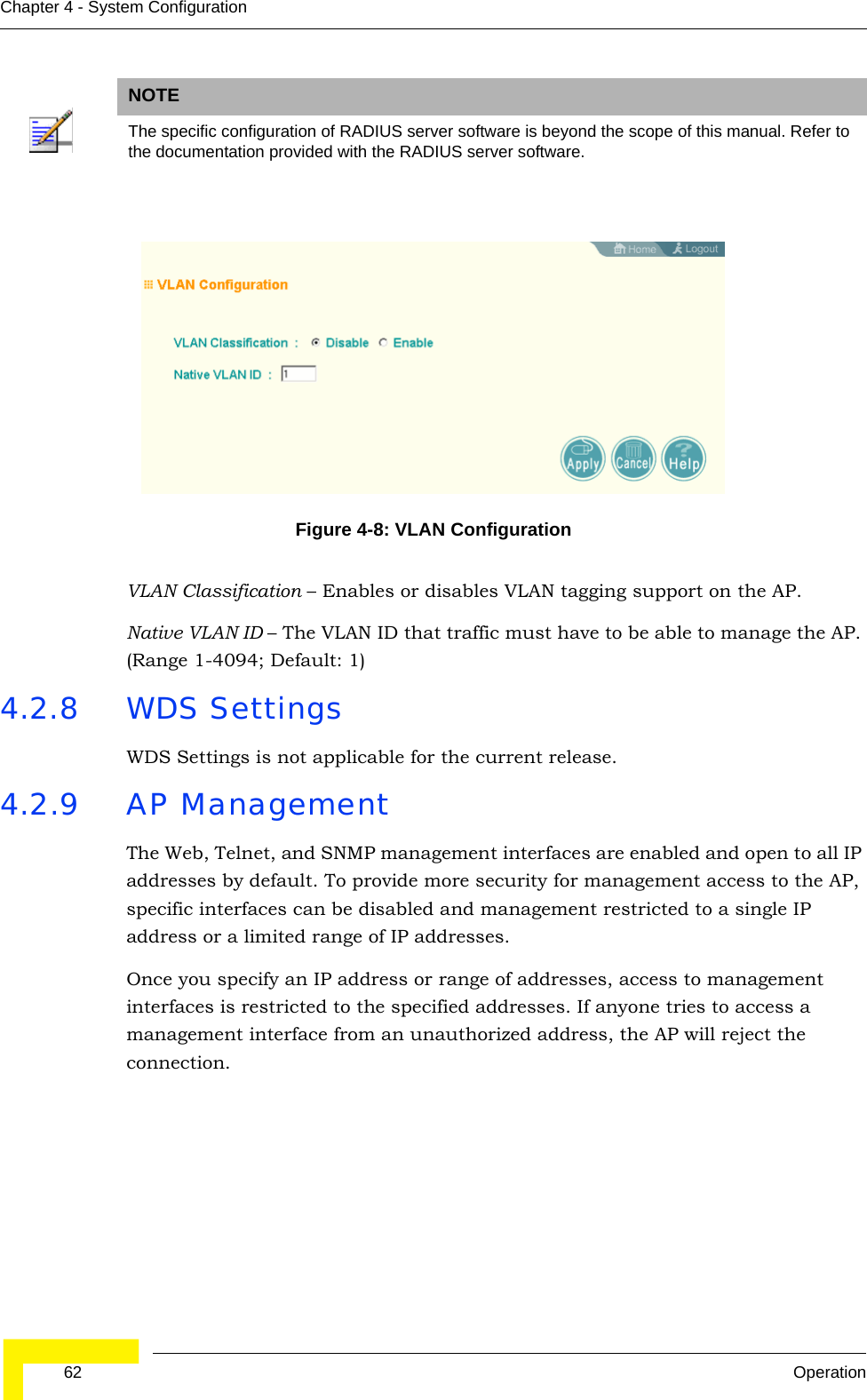  62 OperationChapter 4 - System ConfigurationVLAN Classification – Enables or disables VLAN tagging support on the AP.Native VLAN ID – The VLAN ID that traffic must have to be able to manage the AP. (Range 1-4094; Default: 1)4.2.8 WDS Settings WDS Settings is not applicable for the current release.4.2.9 AP ManagementThe Web, Telnet, and SNMP management interfaces are enabled and open to all IP addresses by default. To provide more security for management access to the AP, specific interfaces can be disabled and management restricted to a single IP address or a limited range of IP addresses.Once you specify an IP address or range of addresses, access to management interfaces is restricted to the specified addresses. If anyone tries to access a management interface from an unauthorized address, the AP will reject the connection.NOTEThe specific configuration of RADIUS server software is beyond the scope of this manual. Refer to the documentation provided with the RADIUS server software.Figure 4-8: VLAN Configuration