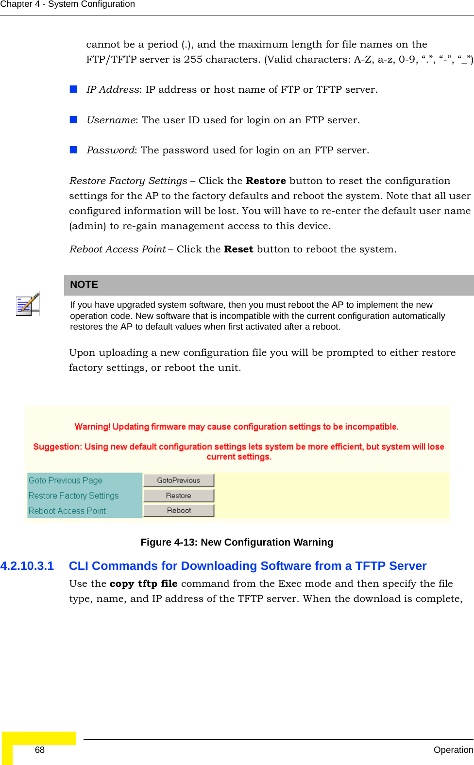  68 OperationChapter 4 - System Configurationcannot be a period (.), and the maximum length for file names on the FTP/TFTP server is 255 characters. (Valid characters: A-Z, a-z, 0-9, “.”, “-”, “_”)IP Address: IP address or host name of FTP or TFTP server.Username: The user ID used for login on an FTP server.Password: The password used for login on an FTP server.Restore Factory Settings – Click the Restore button to reset the configuration settings for the AP to the factory defaults and reboot the system. Note that all user configured information will be lost. You will have to re-enter the default user name (admin) to re-gain management access to this device.Reboot Access Point – Click the Reset button to reboot the system. Upon uploading a new configuration file you will be prompted to either restore factory settings, or reboot the unit.4.2.10.3.1 CLI Commands for Downloading Software from a TFTP Server Use the copy tftp file command from the Exec mode and then specify the file type, name, and IP address of the TFTP server. When the download is complete, NOTEIf you have upgraded system software, then you must reboot the AP to implement the new operation code. New software that is incompatible with the current configuration automatically restores the AP to default values when first activated after a reboot.Figure 4-13: New Configuration Warning 