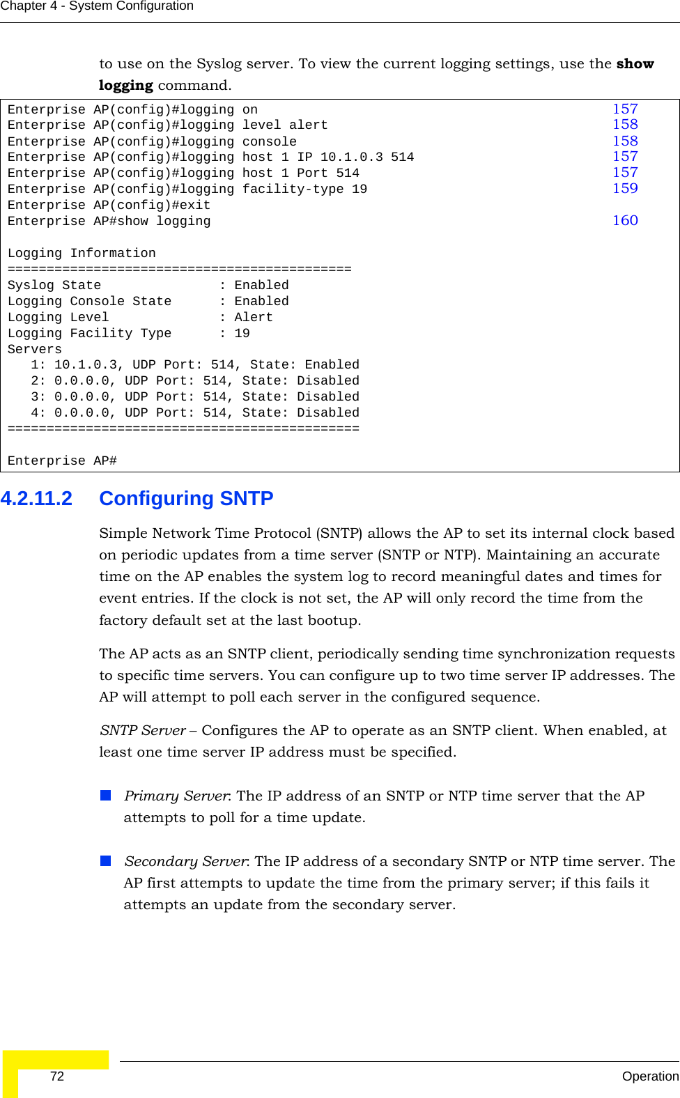  72 OperationChapter 4 - System Configurationto use on the Syslog server. To view the current logging settings, use the show logging command.4.2.11.2 Configuring SNTPSimple Network Time Protocol (SNTP) allows the AP to set its internal clock based on periodic updates from a time server (SNTP or NTP). Maintaining an accurate time on the AP enables the system log to record meaningful dates and times for event entries. If the clock is not set, the AP will only record the time from the factory default set at the last bootup.The AP acts as an SNTP client, periodically sending time synchronization requests to specific time servers. You can configure up to two time server IP addresses. The AP will attempt to poll each server in the configured sequence.SNTP Server – Configures the AP to operate as an SNTP client. When enabled, at least one time server IP address must be specified.Primary Server: The IP address of an SNTP or NTP time server that the AP attempts to poll for a time update. Secondary Server: The IP address of a secondary SNTP or NTP time server. The AP first attempts to update the time from the primary server; if this fails it attempts an update from the secondary server.Enterprise AP(config)#logging on 157Enterprise AP(config)#logging level alert 158Enterprise AP(config)#logging console 158Enterprise AP(config)#logging host 1 IP 10.1.0.3 514 157Enterprise AP(config)#logging host 1 Port 514 157Enterprise AP(config)#logging facility-type 19 159Enterprise AP(config)#exitEnterprise AP#show logging 160Logging Information============================================Syslog State               : EnabledLogging Console State      : EnabledLogging Level              : AlertLogging Facility Type      : 19Servers   1: 10.1.0.3, UDP Port: 514, State: Enabled   2: 0.0.0.0, UDP Port: 514, State: Disabled   3: 0.0.0.0, UDP Port: 514, State: Disabled   4: 0.0.0.0, UDP Port: 514, State: Disabled=============================================Enterprise AP#