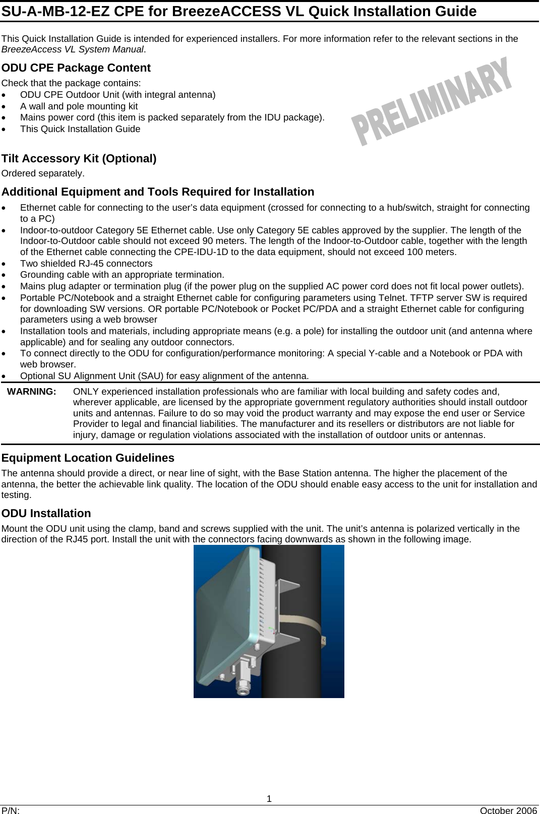 SU-A-MB-12-EZ CPE for BreezeACCESS VL Quick Installation Guide   1 P/N:  October 2006 This Quick Installation Guide is intended for experienced installers. For more information refer to the relevant sections in the BreezeAccess VL System Manual. ODU CPE Package Content Check that the package contains: •  ODU CPE Outdoor Unit (with integral antenna) •  A wall and pole mounting kit •  Mains power cord (this item is packed separately from the IDU package). •  This Quick Installation Guide  Tilt Accessory Kit (Optional) Ordered separately. Additional Equipment and Tools Required for Installation •  Ethernet cable for connecting to the user’s data equipment (crossed for connecting to a hub/switch, straight for connecting to a PC) •  Indoor-to-outdoor Category 5E Ethernet cable. Use only Category 5E cables approved by the supplier. The length of the Indoor-to-Outdoor cable should not exceed 90 meters. The length of the Indoor-to-Outdoor cable, together with the length of the Ethernet cable connecting the CPE-IDU-1D to the data equipment, should not exceed 100 meters. •  Two shielded RJ-45 connectors •  Grounding cable with an appropriate termination. •  Mains plug adapter or termination plug (if the power plug on the supplied AC power cord does not fit local power outlets). •  Portable PC/Notebook and a straight Ethernet cable for configuring parameters using Telnet. TFTP server SW is required for downloading SW versions. OR portable PC/Notebook or Pocket PC/PDA and a straight Ethernet cable for configuring parameters using a web browser •  Installation tools and materials, including appropriate means (e.g. a pole) for installing the outdoor unit (and antenna where applicable) and for sealing any outdoor connectors. •  To connect directly to the ODU for configuration/performance monitoring: A special Y-cable and a Notebook or PDA with web browser. •  Optional SU Alignment Unit (SAU) for easy alignment of the antenna. WARNING:   ONLY experienced installation professionals who are familiar with local building and safety codes and, wherever applicable, are licensed by the appropriate government regulatory authorities should install outdoor units and antennas. Failure to do so may void the product warranty and may expose the end user or Service Provider to legal and financial liabilities. The manufacturer and its resellers or distributors are not liable for injury, damage or regulation violations associated with the installation of outdoor units or antennas. Equipment Location Guidelines The antenna should provide a direct, or near line of sight, with the Base Station antenna. The higher the placement of the antenna, the better the achievable link quality. The location of the ODU should enable easy access to the unit for installation and testing.  ODU Installation Mount the ODU unit using the clamp, band and screws supplied with the unit. The unit’s antenna is polarized vertically in the direction of the RJ45 port. Install the unit with the connectors facing downwards as shown in the following image.   